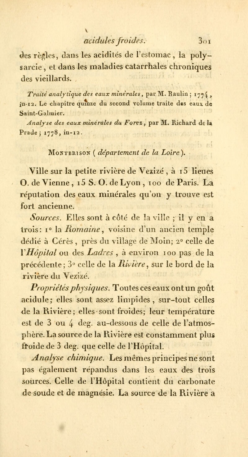 V acidulés froides. 3oi des règles, dans les acidités de l'estomac, la poly- sarcie, et dans les maladies catarrhales chroniques des vieillards. Traité analytique des eaux minérales, par M. Baulin ; 1774 > in-12. Le chapitre quinze du second volume traite d«s eaux de Saint-Galraier. Analyse des eaux minérales du Forez, par M. Richard de la Prade ; 1778, iu-12. Moiïtbrison ( département de la Loire). Ville sur la petite rivière de Vezizé , à i5 lieues O. de Vienne, 15 S. O. de Lyon , i oo de Paris. La réputation des eaux minérales qu'on y trouve est fort ancienne. Sources. Elles sont à côté de la ville ; il y en a trois: i° la Romaine, voisine d'un ancien temple dédié à Cérès , près du village de Moin; 1° celle de Y Hôpital ou des Ladres , à environ ioo pas de la précédente; 3° celle de la Rivière, sur le bord de la rivière du Vezizé. Propriétés physiques. Toutes ces eaux ont un goût acidulé; elles sont assez limpides, sur-tout celles de la Rivière; elles sont froides; leur température est de 3 ou 4 deg. au-dessons de celle de l'atmos- phère. La source de la Rivière est constamment plus froide de 3 deg. que celle de l'Hôpital. Analyse chimique. Les mêmes principes ne sont pas également répandus dans les eaux des trois sources. Celle de l'Hôpital contient du carbonate de soude et de magnésie. La source de la Rivière a