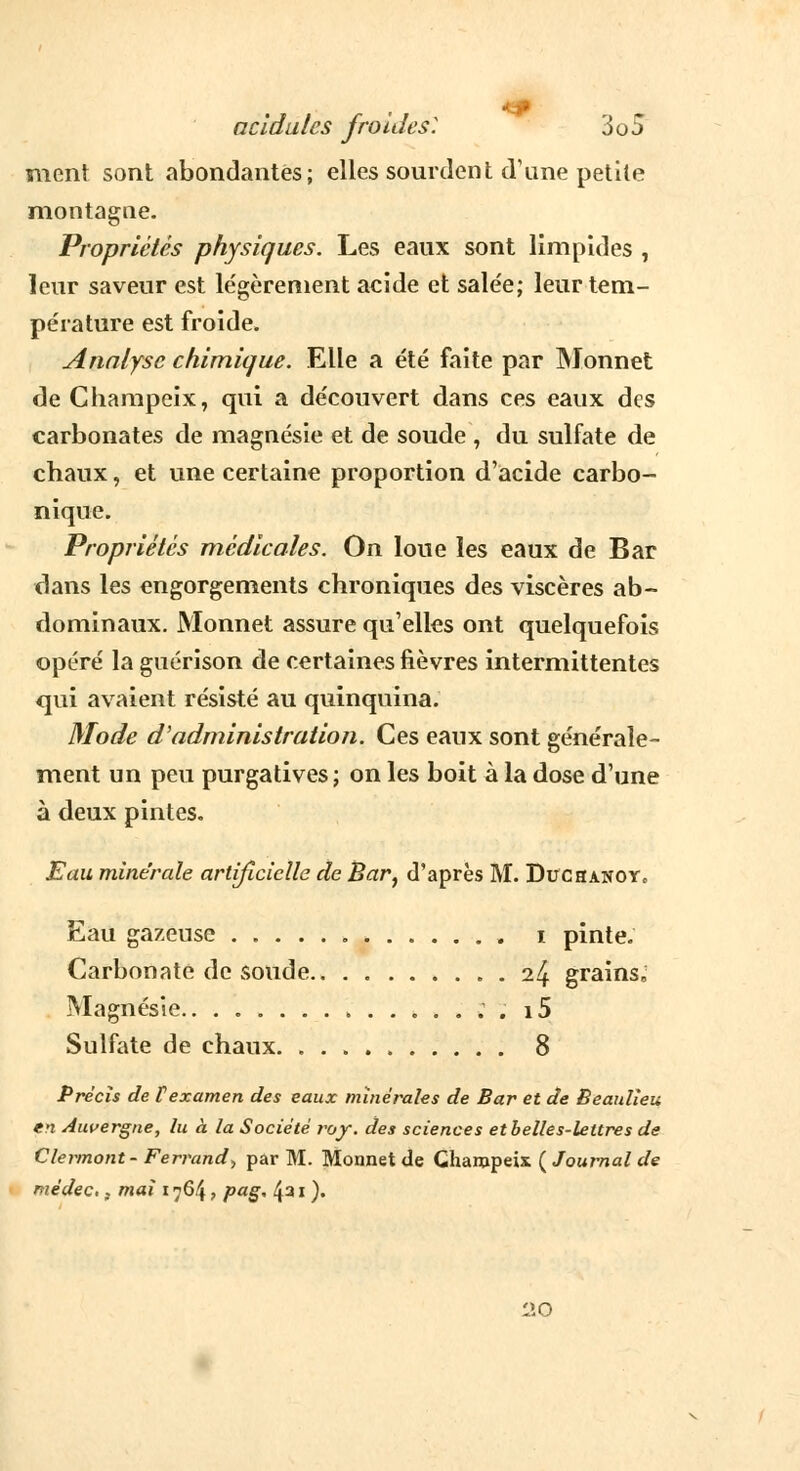 ment sont abondantes; elles sourdent d'une petite montagne. Propriétés physiques. Les eaux sont limpides , leur saveur est légèrement acide et salée; leur tem- pérature est froide. Analyse chimique. Elle a été faite par Monnet de Champeix, qui a découvert dans ces eaux des carbonates de magnésie et de soude , du sulfate de chaux, et une certaine proportion d'acide carbo- nique. Propriétés médicales. On loue les eaux de Bar dans les engorgements chroniques des viscères ab- dominaux. Monnet assure qu'elles ont quelquefois opéré la guérison de certaines fièvres intermittentes qui avaient résisté au quinquina. Mode d'administration. Ces eaux sont générale- ment un peu purgatives ; on les boit à la dose d'une à deux pintes. Eau minérale artificielle de Bar, d'après M. DuchanoYc Eau gazeuse i pinte. Carbonate de soude . il± grains. Magnésie.. i5 Sulfate de chaux 8 Précis de Vexamen des eaux minérales de Bar et de Beaulieu en Auvergne, lu à la Société roy. des sciences etbelles-leltres de Clermont- Ferrand, par M. Monnet de Chanjpeix ( Journal de médec.} mai i^6\, pag, 431 )• liO