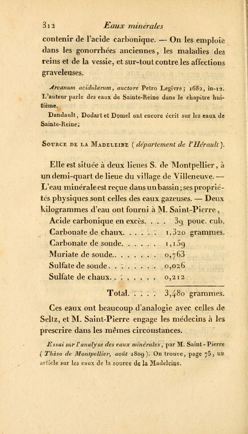 contenir de l'acide carbonique. — On les emploie dans les gonorrhées anciennes, les maladies des reins et de la vessie, et sur-tout contre les affections graveleuses. Arcanum acidularum, auctore Petro Legîvre ; 1682, in-t2. L'auteur parle des eaux de Sainte-Reine dans le chapitre hui- tième. Dandault, Dodart et Domel ont encore écrit sur les eaux de Sainte-Reine i Sottkce de la Madeleine ( département de l'Hérault ), Elle est située à deux lieues S. de Montpellier, à un demi-quart de lieue du village de Villeneuve. — L'eau minérale est reçue dans un bassin ; ses proprié- tés physiques sont celles des eaux gazeuses. — Deux kilogrammes d'eau ont fourni à M. Saint-Pierre, Acide carbonique en excès. ... 3() pouc. cub. Carbonate de chaux. .... . 1,020 grammes. Carbonate de soude. ..... 1,15o, Muriate de soude 0,763 Sulfate de soude. ....... 0,026 Sulfate de chaux.. ; 0,212 Total. : ; : . 3,480 grammes. Ces eaux ont beaucoup d'analogie avec celles de Seltz, et M. Saint-Pierre engage les médecins à les prescrire dans les mêmes circonstances. Essai sur F analyse des eaux minérales, par M. Saint - Pierre ( Thèse de Montpellier, août 1809). On trouve, page 75, ua article sur les eaux de la source de la Madeleine.