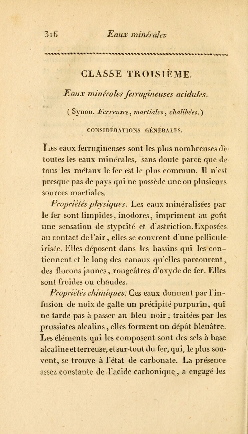 CLASSE TROISIÈME. Eaux minérales ferrugineuses acidulés. ( Sjnon. Ferreuses, martiales, chalibe'es.) CONSIDÉRATIONS GÉNÉRALES. Les eaux ferrugineuses sont les plus nombreuses de- toutes les eaux minérales, sans doute parce que de tous les métaux le fer est le plus commun. Il n'est presque pas de pays qui ne possède une ou plusieurs sources martiales. Propriétés physiques. Les eaux minéralisées par le fer sont limpides, inodores, impriment au goût une sensation de stypeité et d'astriction. Exposées au contact de l'air, elles se couvrent d'une pellicule irisée. Elles déposent dans les bassins qui les con- tiennent et le long des canaux qu'elles parcourent, des flocons jaunes, rougeâtres d'oxyde de fer. Elles sont froides ou chaudes. Propriétés chimiques. Ces eaux donnent par l'in- fusion de noix de galle un précipité purpurin, qui ne tarde pas à passer au bleu noir ; traitées par les prussiates alcalins, elles forment un dépôt bleuâtre. Les éléments qui les composent sont des sels à base alcalineetterreuse,etsur-toutdu fer, qui, le plus sou- vent, se trouve à l'état de carbonate. La présence assez constante de l'acide carbonique , a engagé les