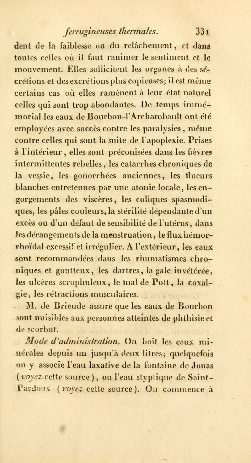 dent de la faiblesse ou du relâchement, et dans toutes celles où il faut ranimer le sentiment et le mouvement. Elles sollicitent les organes à des sé- crétions et des excrétions plus copieuses; il est même certains cas où elles ramènent à leur état naturel celles qui sont trop abondantes. De temps immé- morial les eaux de Bourbon-rArchambault ont été employées avec succès contre les paralysies, même contre celles qui sont la suite de l'apoplexie. Prises à l'intérieur , elles sont préconisées dans les fièvres intermittentes rebelles, les catarrhes chroniques de la vessie, les gonorrhées anciennes, les flueurs blanches entretenues par une atonie locale, les en- gorgements des viscères, les coliques spasmodi- ques, les pâles couleurs, la stérilité dépendante d'un excès ou d'un défaut de sensibilité de l'utérus, dans les dérangements de la menstruation, le flux hémor- rhoïdal excessif et irrégulier. A l'extérieur, les eaux sont recommandées dans les rhumatismes chro- niques et goutteux, les dartres, la gale invétérée, les ulcères scrophuleux, le mal de Pott, la coxal- gie, les rétractions musculaires. M. de Brieude assure que les eaux de Bourbon sont nuisibles aux personnes atteintes de phthisie et de scorbut. Mode d'administration. On boit les eaux mi- nérales depuis un jusqu'à deux litres; quelquefois on y associe l'eau laxative de la fontaine de Jonas {voyez cette source ), ou l'eau styplique de Saint- Pardoux ( voyez cette source ). On commente à