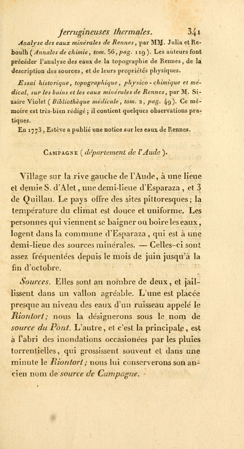 Analyse des eaux minérales de Rennes, par MM- Julia et Re- boulh [Annales de chimie, tom.56,pag. 119). Les auteurs font précéder l'analyse des eaux de la topographie de Rennes, de la description des sources, et de leurs propriétés physiques. Essai historique, topographique, physico - chimique et mé- dical, sur les bains et les eaux minérales de Rennes, par M. Si- zaire Violet ( Bibliothèque médicale, tom. 1, pag. 49)- Ce mé- moire est très-bien rédigé ; il contient quelques observations pra- tiques. En ijj3 , Estève a publié une notice sur les eaux de Rennes. Campagne ( département de l'Aude ). Village sur la rive gauche de l'Aude, à une lieue et demie S. d'Alet, une demi-lieue d'Esparaza , et 3 de Quillau. Le pays offre des sites pittoresques; la température du climat est douce et uniforme. Les personnes qui viennent se baigner ou boire les eaux, logent dans la commune d'Esparaza , qui est à une demi-lieue des sources minérales. — Celles-ci sont assez fréquentées depuis le mois de juin jusqu'à la fin d'octobre. Sources. Elles sont au nombre de deux, et jail- lissent dans un vallon agréable. L'une est placée presque au niveau des eaux d'un ruisseau appelé le Riontort; nous la désignerons sous le nom de source du Pont. L'autre, et c'est la principale, est à l'abri des inondations occasionées par les pluies torrentielles, qui grossissent souvent et dans une minute le Riontort ; nous lui conserverons son an- cien nom de source de Campagne.