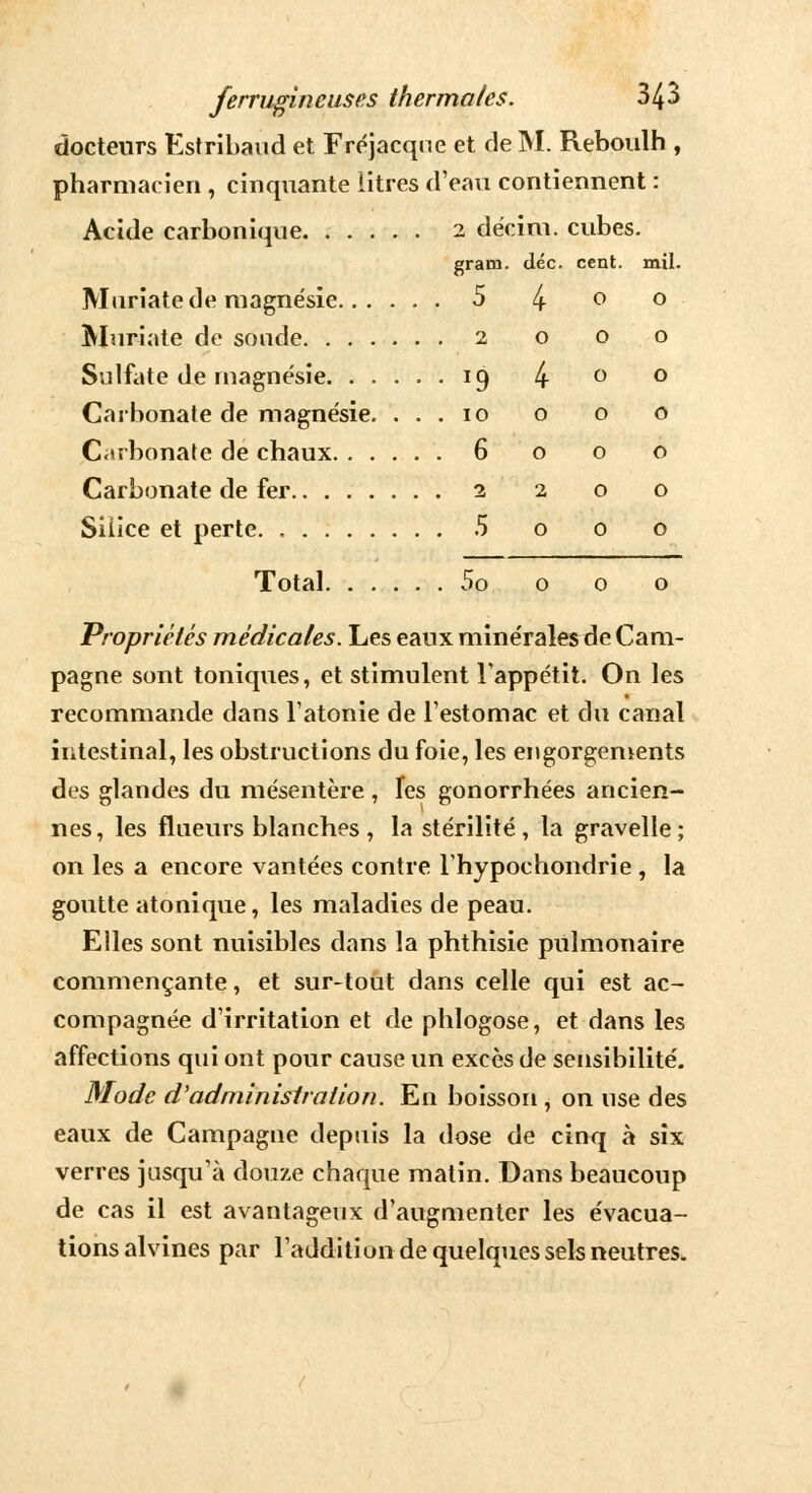 docteurs Estribaud et Fréjacque et de M. Reboulh , pharmacien , cinquante litres d'eau contiennent : Acide carbonique 2 décim. cubes. gram. déc. cent. mil. Mariate de magnésie 5 4 P ° Muriate de sonde 2 o o o Sulfate de magnésie 19 4 ° ° Carbonate de magnésie. ... 10 o o o Carbonate de chaux 6 o o o Carbonate de fer 2 2 o o Silice et perte. 5 o 0 o Total 5o o o o Propriétés médicales. Les eaux minérales de Cam- pagne sont toniques, et stimulent l'appétit. On les recommande dans l'atonie de l'estomac et du canal intestinal, les obstructions du foie, les engorgements des glandes du mésentère , les gonorrhées ancien- nes, les flueurs blanches, la stérilité, la gravelle; on les a encore vantées contre l'hypochondrie , la goutte atonique, les maladies de peau. Elles sont nuisibles dans la phthisie pulmonaire commençante, et sur-tout dans celle qui est ac- compagnée d'irritation et de phlogose, et dans les affections qui ont pour cause un excès de sensibilité. Mode d'administration. En boisson , on use des eaux de Campagne depuis la dose de cinq à six verres jusqu'à douze chaque matin. Dans beaucoup de cas il est avantageux d'augmenter les évacua- tions alvines par l'addition de quelques sels neutres.