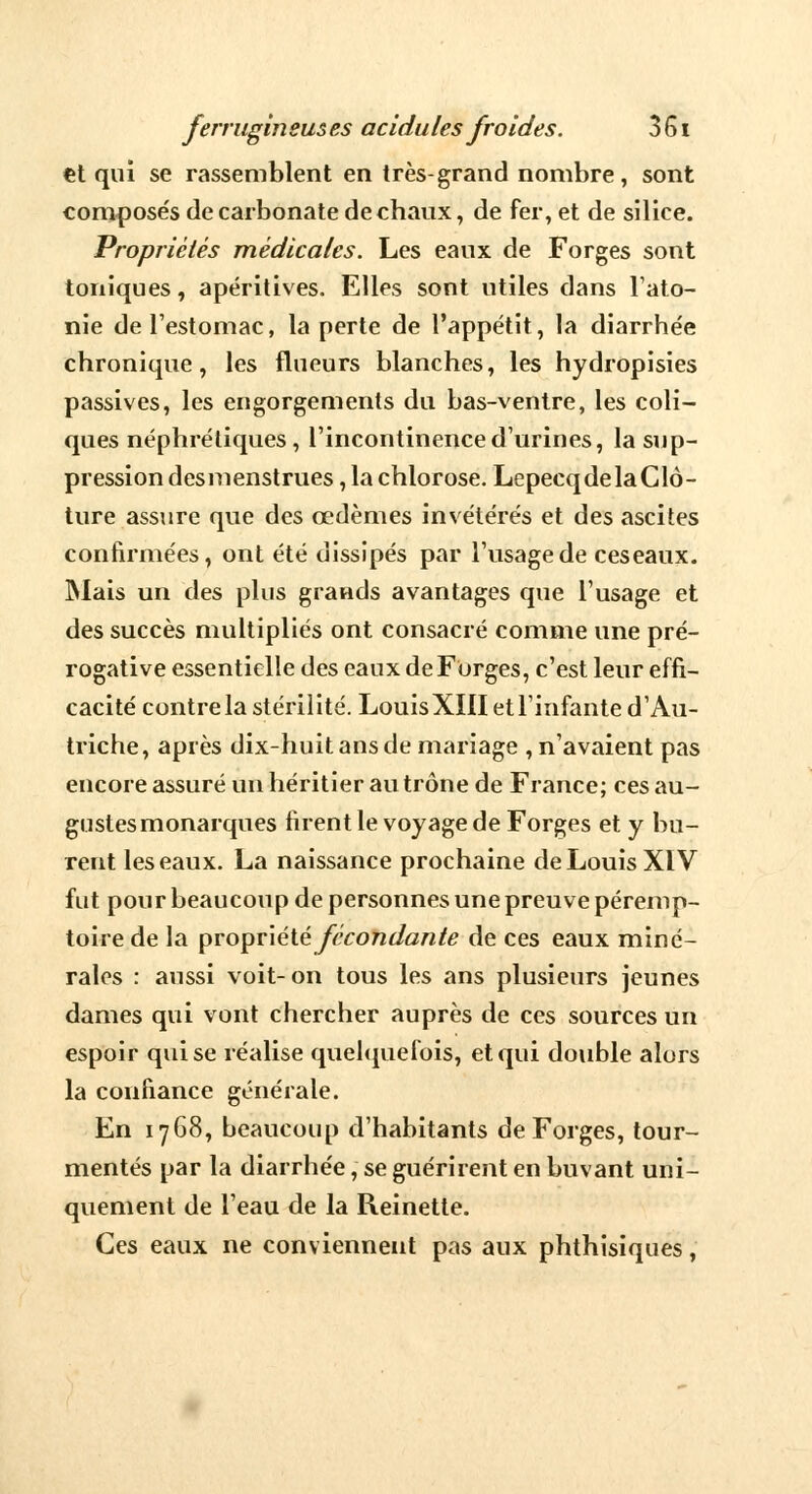 €t qui se rassemblent en très-grand nombre, sont composés de carbonate de chaux, de fer, et de silice. Propriétés médicales. Les eaux de Forges sont toniques, apéritives. Elles sont utiles dans l'ato- nie de l'estomac, la perte de l'appétit, la diarrhée chronique, les flueurs blanches, les hydropisies passives, les engorgements du bas-ventre, les coli- ques néphrétiques, l'incontinence d'urines, la sup- pression desmenstrues, la chlorose. Lepecq de la Clô- ture assure que des œdèmes invétérés et des ascites confirmées, ont été dissipés par l'usage de ceseaux. Mais un des plus grands avantages que l'usage et des succès multipliés ont consacré comme une pré- rogative essentielle des eaux de Forges, c'est leur effi- cacité contrela stérilité. LouisXIII et l'infante d'Au- triche, après dix-huit ans de mariage , n'avaient pas encore assuré un héritier au trône de France; ces au- gustes monarques firent le voyage de Forges et y bu- rent les eaux. La naissance prochaine de Louis XIV fut pour beaucoup de personnes une preuve péremp- toire de la propriété fécondante de ces eaux miné- rales : aussi voit- on tous les ans plusieurs jeunes dames qui vont chercher auprès de ces sources un espoir qui se réalise quelquefois, et qui double alors la confiance générale. En 1768, beaucoup d'habitants de Forges, tour- mentés par la diarrhée, se guérirent en buvant uni- quement de l'eau de la Reinette. Ces eaux ne conviennent pas aux phthisiques,