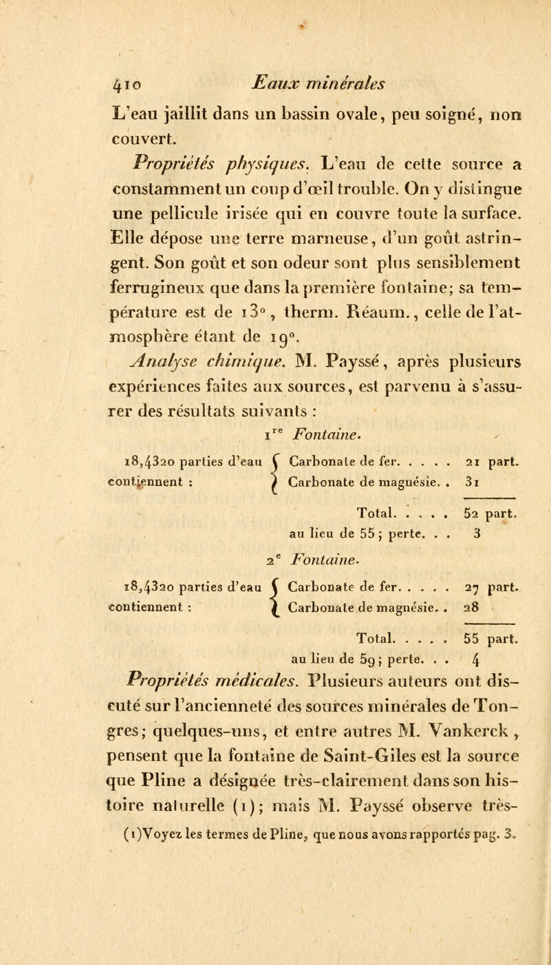 L'eau jaillit dans un bassin ovale, peu soigné, non couvert. Propriétés physiques. L'eau de cette source a constamment un coup d'œil trouble. On y distingue une pellicule irisée qui en couvre tonte la surface. Elle dépose une terre marneuse, d'un goût astrin- gent. Son goût et son odeur sont plus sensiblement ferrugineux que dans la première fontaine; sa tem- pérature est de i3°, therm. Réaum., celle de l'at- mosphère étant de ig°. Analyse chimique. M. Payssé, après plusieurs expériences faites aux sources, est parvenu à s'assu- rer des résultats suivants : ire Fontaine. i8,432o parties d'eau Ç intiennent : f Carbonate de fer 21 part. contiennent : i Carbonate de magnésie. . 3i Total 52 part. au lieu de 55 ; perte. . . 3 2 e Fontaine* 18,4320 parties d'eau \ Carbonate de fer 27 part. contiennent : } Carbonate de magnésie. . 28 Total. .... 55 part, au lieu de 69; perte. . . 4 Propriétés médicales. Plusieurs auteurs ont dis- cuté sur l'ancienneté des sources minérales de Ton- gres; quelques-uns, et entre autres M. Vankerck , pensent que la fontaine de Saint-Giles est la source que Pline a désignée très-clairement dans son his- toire nalurelle (1); mais M. Payssé observe très- (i)Voycz les termes de Pline, que nous avons rapportés pag. 3,