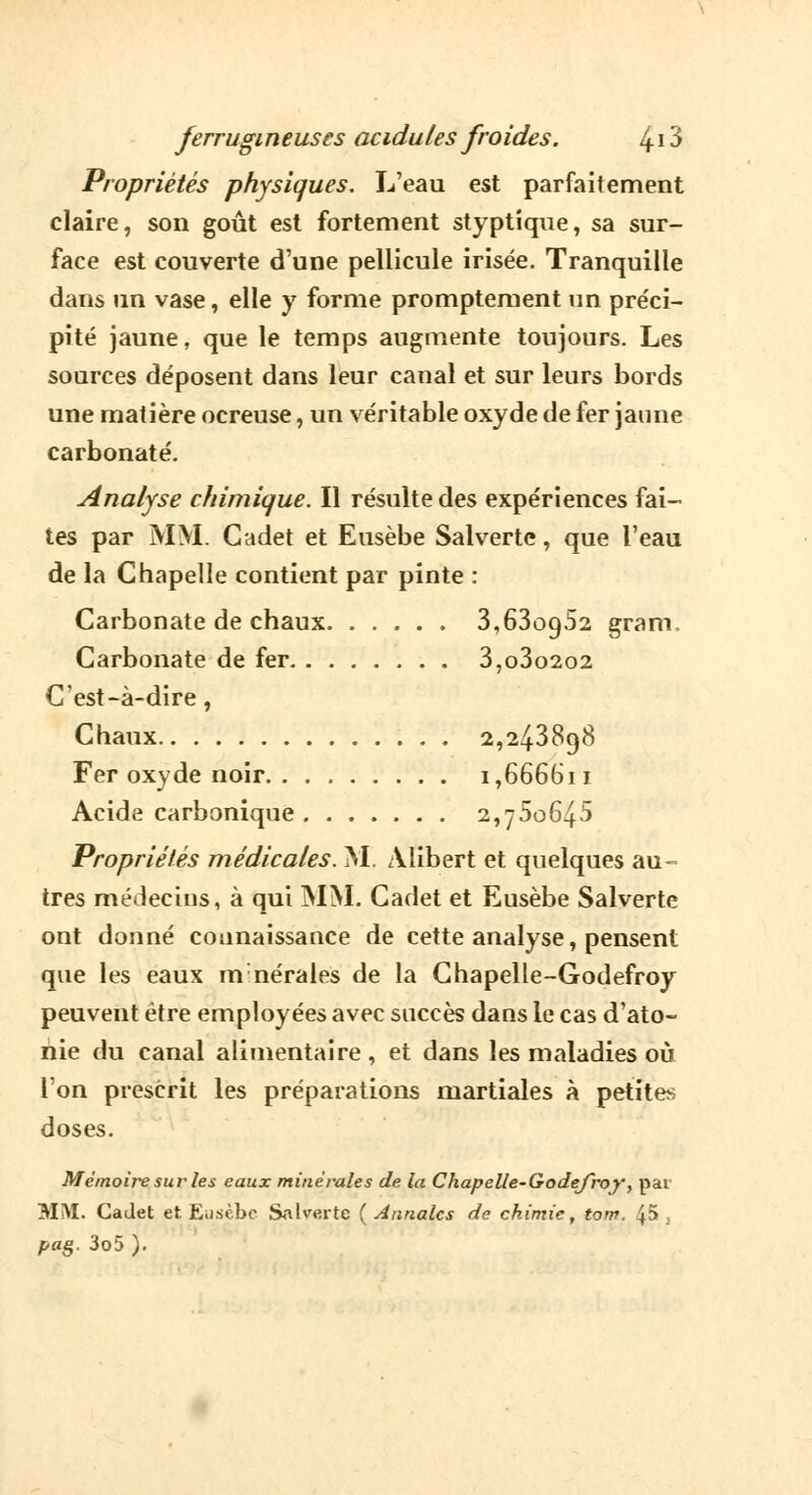 Propriétés physiques. L'eau est parfaitement claire, son goût est fortement styptique, sa sur- face est couverte d'une pellicule irisée. Tranquille dans un vase, elle y forme promptement un préci- pité jaune, que le temps augmente toujours. Les sources déposent dans leur canal et sur leurs bords une matière ocreuse, un véritable oxyde de fer jaune carbonate. Analyse chimique. Il résulte des expériences fai- tes par MM. Cadet et Eusèbe Salverte, que l'eau de la Chapelle contient par pinte : Carbonate de chaux 3,63oo,52 gram. Carbonate de fer 3,o3o2o2 C'est-à-dire, Chaux 2,243898 Fer oxyde noir 1,666611 Acide carbonique 2,760645 Propriétés médicales. M. Àlibert et quelques au- tres médecins, à qui MM. Cadet et Eusèbe Salverte ont donné connaissance de cette analyse, pensent que les eaux mnérales de la Chapelle-Godefroy peuvent être employées avec succès dans le cas d'ato- nie du canal alimentaire , et dans les maladies où l'on prescrit les préparations martiales à petite* doses. Mémoire sur les eaux minérales de la Chapelle-Godefroy, par MM. Cadet et Eiisèbc Salverte ( Annales de chimie, tom. 45, pag. 3o5 ).