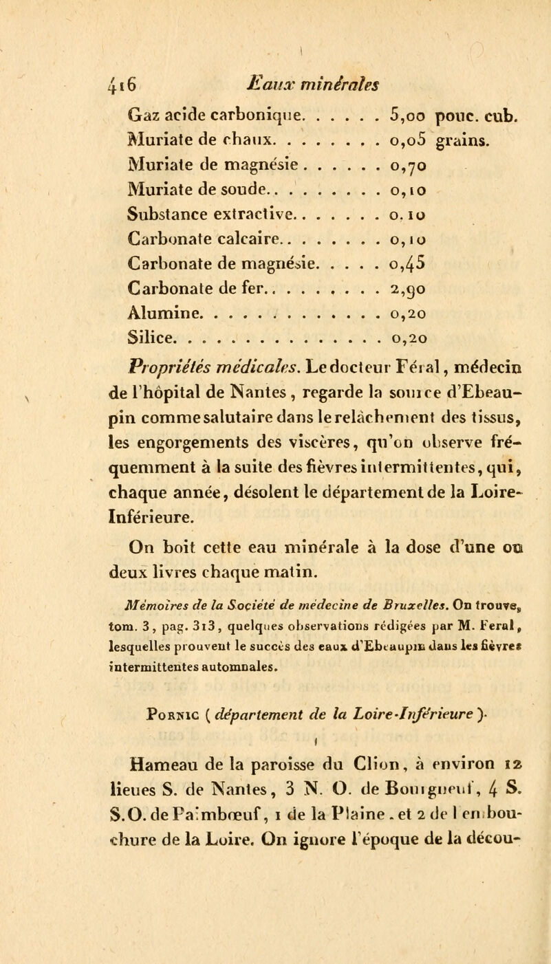 Gaz acide carbonique 5,oo pouc. cub. Muriate de chaux o,o5 grains. Muriate de magnésie 0,70 Muriate de soude 0,10 Substance extraciive o. 10 Carbonate calcaire 0,10 Carbonate de magnésie °>45 Carbonate de fer 2,90 Alumine 0,20 Silice 0,20 Propriétés médicales. Le docteur Féial, médecin de l'hôpital de Nantes, regarde la soin ce d'Ebeau- pin comme salutaire dans lerelàchement des tissus, les engorgements des viscères, qu'on observe fré- quemment à la suite desfièvresintermittentes,qui, chaque année, désolent le département de la Loire- Inférieure. On boit cette eau minérale à la dose d'une 00 deux livres chaque matin. Mémoires de la Société de médecine de Bruxelles. On trouve,, tom. 3, pag. 3i3, quelques observations rédigées par M. Ferai, lesquelles prouvent le succès des eaux d'Ebtaupin dans les fièvres intermittentes automnales. Porîuc {département de la Loire-Inférieure y 1 Hameau de la paroisse du Clion, à environ 12 lieues S. de Nantes, 3 N. O. deBouigneuf, 4 S. S.O.dePa'mbœuf, 1 de la Plaine.et 2de I en bou- chure de la Loire. On ignore l'époque de la décou-