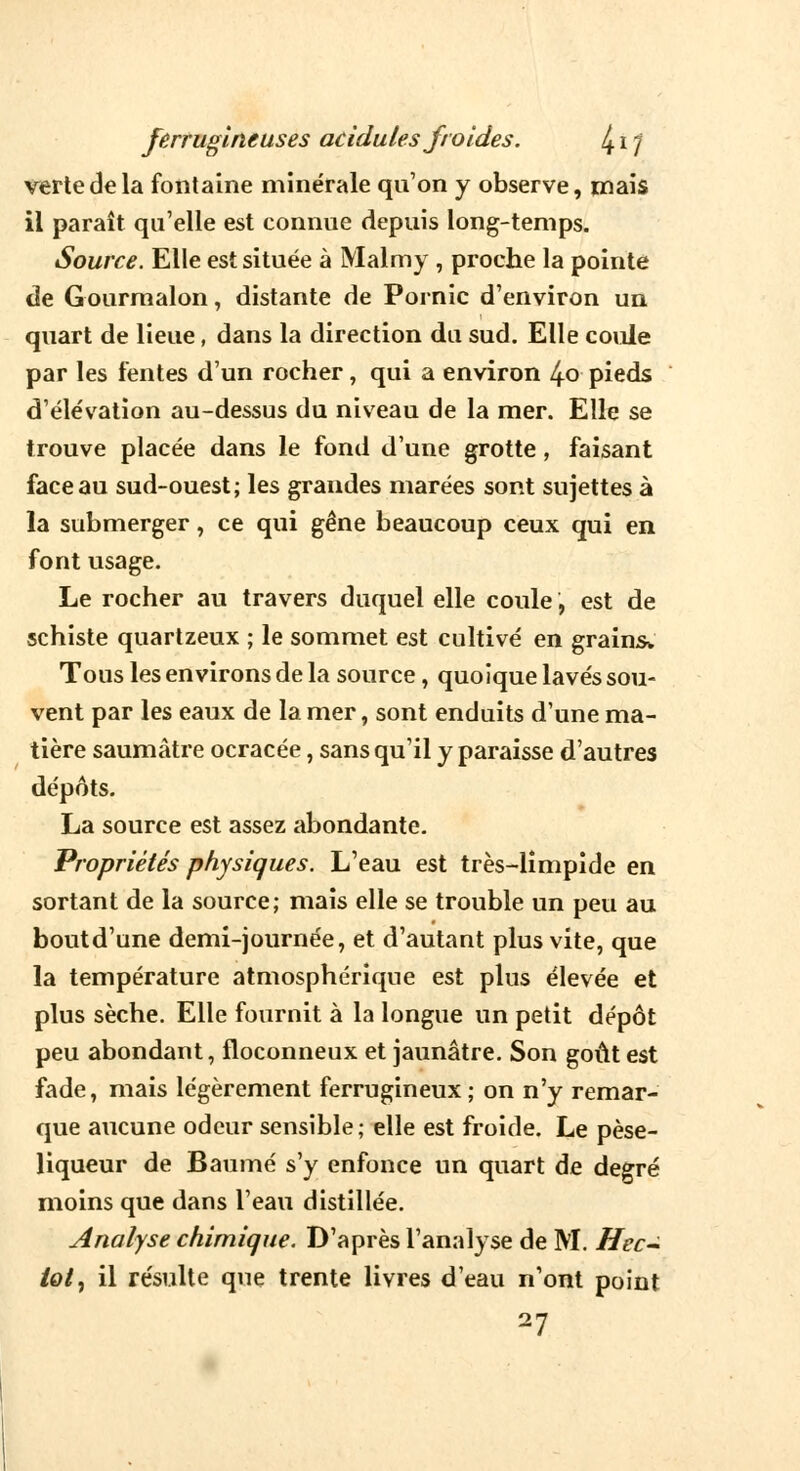 verte de la fontaine minérale qu'on y observe, mais il paraît qu'elle est connue depuis long-temps. Source. Elle est située à Malmy , proche la pointe de Gourmalon, distante de Pornic d'environ un quart de lieue, dans la direction du sud. Elle coule par les fentes d'un rocher, qui a environ 4o pieds d'élévation au-dessus du niveau de la mer. Elle se trouve placée dans le fond d'une grotte, faisant face au sud-ouest; les grandes marées sont sujettes à la submerger, ce qui gêne beaucoup ceux qui en font usage. Le rocher au travers duquel elle coule, est de schiste quartzeux ; le sommet est cultivé en grains* Tous les environs de la source, quoique lavés sou- vent par les eaux de la mer, sont enduits d'une ma- tière saumâtre ocracée, sans qu'il y paraisse d'autres dépôts. La source est assez abondante. Propriétés physiques. L'eau est très-limpide en sortant de la source; mais elle se trouble un peu au boutd'une demi-journée, et d'autant plus vite, que la température atmosphérique est plus élevée et plus sèche. Elle fournit à la longue un petit dépôt peu abondant, floconneux et jaunâtre. Son goût est fade, mais légèrement ferrugineux ; on n'y remar- que aucune odeur sensible; elle est froide. Le pèse- liqueur de Baume s'y enfonce un quart de degré moins que dans l'eau distillée. Analyse chimique. D'après l'analyse de M. Hec- ioi% il résulte que trente livres d'eau n'ont point 27