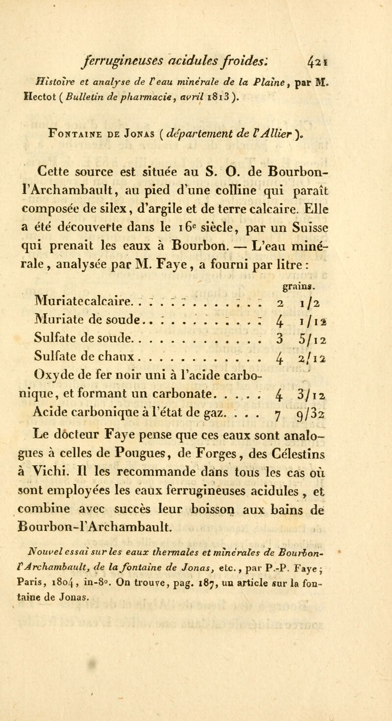 Histoire et analyse de F eau minérale de la Plaine, par M. Hectot ( Bulletin de pharmacie, avril i8i3 ). Fontaine de Jonas ( département de l'Allier). Cette source est situe'e au S. O. de Bourbon- l'Archambault, au pied d'une colline qui paraît composée de silex, d'argile et de terre calcaire. Elle a été découverte dans le 16e siècle, par un Suisse qui prenait les eaux à Bourbon. — L'eau miné- rale , analysée par M. Faye, a fourni par litre : grains. Muriatecalcaire. ... : 7 ....;. ; 2 1/2 Muriate de soude...'........: 4 1 /12 Sulfate de soude 3 5/12 Sulfate de chaux 4- 2/12 Oxyde de fer noir uni à l'acide carbo- nique, et formant un carbonate. .... 4 3/i2 Acide carbonique à l'état de gaz. ... 7 q/32 Le docteur Faye pense que ces eaux sont analo- gues à celles de Pougues, de Forges, des Célestins à Vichi. Il les recommande dans tous les cas où sont employées les eaux ferrugineuses acidulés , et combine avec succès leur boisson aux bains dé Bourbon-l'Archambault. Nouvel essai sur les eaux thermales et minérales de Bourbon- VArchambault, de la fontaine de Jonas, etc., par P.-P. Faye; Paris, 1804, in-8°. On trouve, pag. 187, un article sur la fon- taine de Jonas.