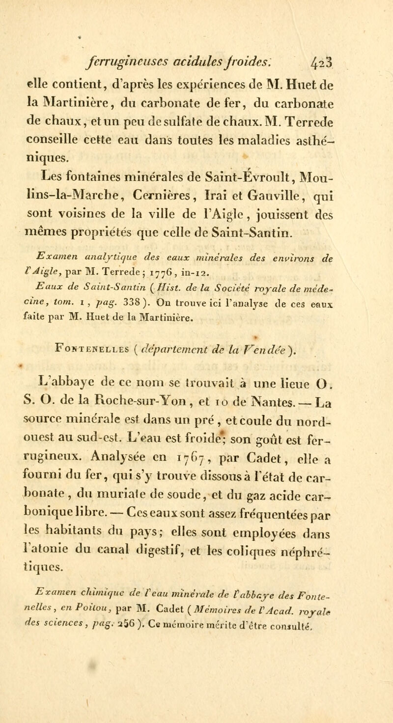 elle contient, d'après les expériences de M. Huet de la Martinière, du carbonate de fer, du carbonate de chaux, et un peu de sulfate de chaux. M. Terrede conseille cette eau dans toutes les maladies asthé- niques. Les fontaines minérales de Saint-Évroult, Mou- lins-la-Marche, Cernières, Irai et Gauville, qui sont voisines de la ville de l'Aigle, jouissent des mêmes propriétés que celle de Saint-Santin. Examen analytique des eaux minérales des environs de F Aigle, par M. Terrede ; 1776 , in-12. Eaux de Saint-Santin ( Ilist. de la Société royale de méde- cine, tom. 1, pag. 338). On trouve ici l'analyse de ces eaux faite par M. Huet de la Martinière. Fontenelles ( département de la Vendée}. L'abbaye de ce nom se trouvait à une lieue O. S. O. de la Ptoche-sur-Yon, et 10 de Nantes. —La source minérale est dans un pré , et coule du nord- ouest au sud-est. L'eau est froide* son goût est fer- rugineux. Analysée en 1767, par Cadet, elle a fourni du fer, qui s'y trouve dissous à l'état de car- bonate , du muriale de soude, et du gaz acide car- bonique libre. — Ces eaux sont assez fréquentées par les habitants du pays; elles sont employées dans l'atonie du canal digestif, et les coliques néphré- tiques. Examen chimic/ue de Veau minérale de tabbaye des Fonte- nelles, en Poitou, par M. Cadet {Mémoires de VAcad. royale des sciences, pag. a56 ). Ce mémoire mérite d?ètre consulté.