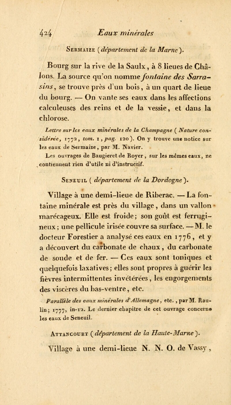 Sermaize {département de la Marne). Bourg sur la rive de la Saulx, à 8 lieues de Châ- Jons. La source qu'on nomme fontaine des Sarra- sins, se trouve près d'un bois, à un quart de lieue du bourg. — On vante ses eaux dans les affections calculeuses des reins et de la vessie, et dans la chlorose. Lettre sur les eaux minérales de la Champagne ( Nature con- sidérée, 177a, tom. 1 , pag. 120). On y trouve une notice sur les eaux de fcjeimaize, par M. Navier. Les ouvrages de Baugieret de Royer , sur les mêmes eaux, ne , contiennent rien d'utile ni d'instructif. Sekeuil ( département de la Dordogne). Village à une demi-lieue de Riberac. — La fon- taine minérale est près du village, dans un vallon marécageux. Elle est froide; son goût est ferrugi- neux ; une pellicule irisée couvre sa surface. —M. le docteur Forestier a analysé ces eaux en 1776, et y a découvert du carbonate de chaux , du carbonate de soude et de fer. — Ces eaux sont toniques et quelquefois laxatives; elles sont propres à guérir les fièvres intermittentes invétérées, les engorgements des viscères du bas-ventre, etc. Parallèle des eaux minérales d'Allemagne, etc. , par M. Rau- lin : 1777? in-12. Le dernier chapitre de cet ouvrage concerne les eaux de Seneuil. Attancourt {département de la Haute-Marne'). Village à une demi-lieue N. N. O. de Vassy,