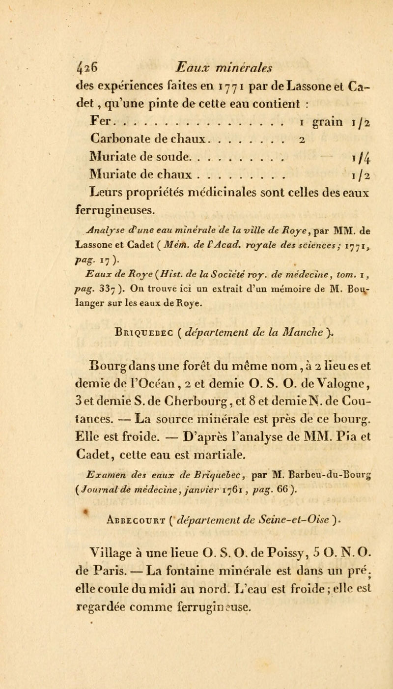 des expériences faites en 17 71 par de Lassone et Ca- det , qu'une pinte de cette eau contient : Fer. 1 grain 1/2 Carbonate de chaux 2 Muriate de soude 1 /4 Muriate de chaux 1/2 Leurs propriétés médicinales sont celles des eaux ferrugineuses. Analyse d'une eau minérale de la ville de Roye, par MM. de Lassone et Cadet ( Mèm. de VAcad. royale des sciences ; 1771, Pag-*l)- Eaux de Roye (Hist. de la Société roy. de médecine, tom. i, pag. 337 ). On trouve ici un extrait d'un mémoire de M. Bou- langer sur les eaux de Roye. Briqxjebec ( département de la Manche ), Bourg dans une forêt du même nom, à 2 lieu es et demie de l'Océan, 2 et demie O. S. O. de Valogne, 3 et demie S. de Cherbourg, et 8etdemieN.de Cou- tances. — La source minérale est près de ce bourg. Elle est froide. — D'après l'analyse de MM. Pia et Cadet, cette eau est martiale. Examen des eaux de Bru/uebec, par M. Barbeu-du-Bourg {Journalde médecine, janvier 1761 , pag. 66). Abbecoxjrt [département de Seine-et-Oke ). Village à une lieue O. S. O. de Poissy, 5 O. N. O. de Paris. — La fontaine minérale est dans un pré. elle coule du midi au nord. L'eau est froide ; elle est regardée comme ferrugineuse.