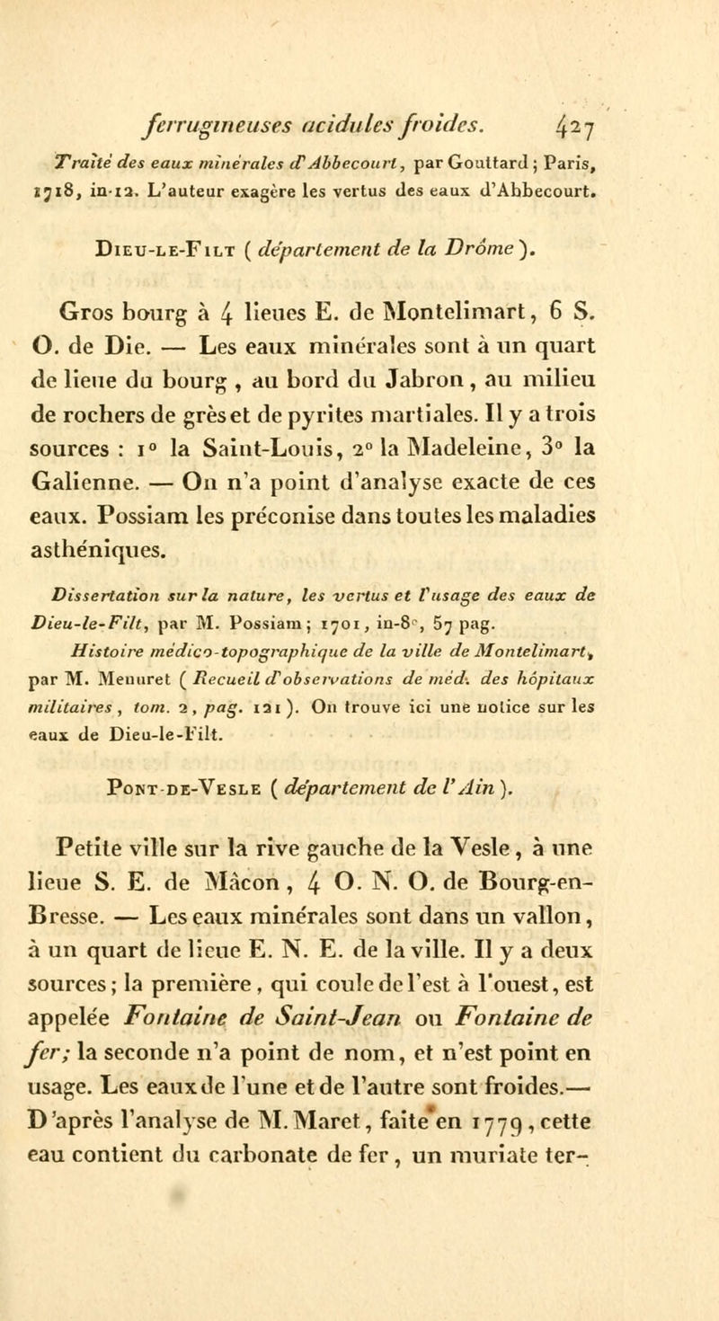 Traité des eaux minérales cTAbbecourl, par Gouttard ; Paris, îji8, in-12. L'auteur exagère les vertus des eaux d'Abbecourt. Dieu-le-Filt ( déparlement de la Drame). Gros bourg à 4 lieues E. de Montelimart, 6 S. O. de Die. — Les eaux minérales sont à un quart de lieue du bourg , au bord du Jabron, au milieu de rochers de grès et de pyrites martiales. Il y a trois sources : i° la Saint-Louis, 2° la Madeleine, 3° la Galienne. — On n'a point d'analyse exacte de ces eaux. Possiam les préconise dans toutes les maladies asthéniques. Dissertation sur la nature, les vertus et l'usage des eaux de Dieu-le-Filt, par M. Possiam; 1701, in-8°, 5^ pag. Histoire médico-topographique de la ville de Montelimart, par M. Meuuret ( Recueil d'observations de méd: des hôpitaux militaires, tom. 2, pag. iai). On trouve ici une notice sur les eaux de Dieu-le-Filt. Pont-de-Vesle ( département de V Ain ). Petite ville sur la rive gauche de la Vesle, à une lieue S. E. de Màcon , 4 O. N. O. de Bourg-en- Bresse. — Les eaux minérales sont dans un vallon, à un quart de lieue E. N. E. de la ville. H y a deux sources; la première , qui coule de l'est à l'ouest, est appelée Fontaine de Saint-Jean ou Fontaine de fer; la seconde n'a point de nom, et n'est point en usage. Les eaux de l'une et de l'autre sont froides.— D'après l'analyse de M. Maret, faite en 1779, cette eau contient du carbonate de fer, un muriate ter-