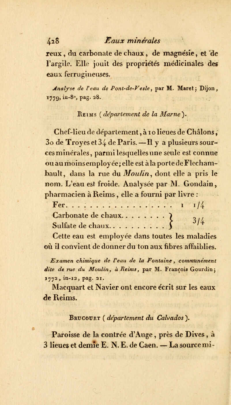 reux, du carbonate de chaux, de magne'sie, et de l'argile. Elle jouit des propriétés médicinales des eaux ferrugineuses. analyse de T eau de Pont-de-Vesle, par M. Maretj Dijon, 1779, in-8°, pag. 28. Reims ( déparlement de la Marne). Chef-lieu de département, à 1 o lieues de Châlons, 3o de Troyes et 34 de Paris. —Il y a plusieurs sour- ces minérales, parmi lesquelles une seule est connue ou au rhoïnsemploy ée ; elle est à la porte de Flecham- bault, dans la rue du Moulin, dont elle a pris le nom. L'eau est froide. Analysée par M. Gondain, pharmacien à Reims, elle a fourni par livre : Fer. 1 i/4 Carbonate de chaux Sulfate de chaux Cette eau est employée dans toutes les maladies où il convient de donner du ton aux fibres affaiblies. } 3/4 Examen chimique de Peau de la Fontaine, communément dite de rue du Moulin, à.Reims, par M. François Gourdin ; 1772 , in-12, pag. 21. Macquart et Navier ont encore écrit sur les eaux de Reims. Brucotjrt ( département du Calvados ). Paroisse de la contrée d'Ange, près de Dives, à 3 lieues et demie E. N. E. de Caen. — La source mi-