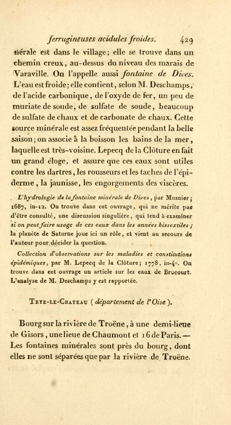 siérale est dans le village; elle se trouve dans un chemin creux, au-dessus du niveau des marais de Varaville. On l'appelle aussi fontaine de Dives. L'eau est froide ; elle contient, selon M. Deschamps, de l'acide carbonique, de l'oxyde de fer, un peu de muriate de soude, de sulfate de soude, beaucoup de sulfate de chaux et de carbonate de chaux. Cette source mine'rale est assez fréquentée pendant la belle saison ; on associe à la boisson les bains de la mer, laquelle est très-voisine. Lepecq de la Clôture en fait un grand éloge, et assure que ces eaux sont utiles contre les dartres, les rousseurs et les taches de l'épi- derme , la jaunisse, les engorgements des viscères. Vhydrologie de lajbntaine minérale de Dives , par Musnicr : 1687, in-12. On trouve dans cet ouvrage, qui ne mérite pas d'être consulté, une discussion singulière, qui tend à examiner il on peut/aire usage de ces eaux dans les années bissextiles : la planète de Saturne joue ici un rôle, et vient au secours de l'auteur pour décider la question. Collection d'observations sur les maladies et constitutions èpidémiques, par M. Lepecq de la Clôture; 1778, in-4°. On trouve dans cet ouvrage un article sur les eaux de Brucourt. L'analyse de M. Deschamps y est rapportée. Trte-le-Chateau ( département de l'Oise ). Bourg sur la rivière de Troène, à une demi-lieue de Gisors, une lieue deChaumont et 16 de Paris.— Les fontaines minérales sont près du bourg, dont elles ne sont séparées que par la rivière de Troène.