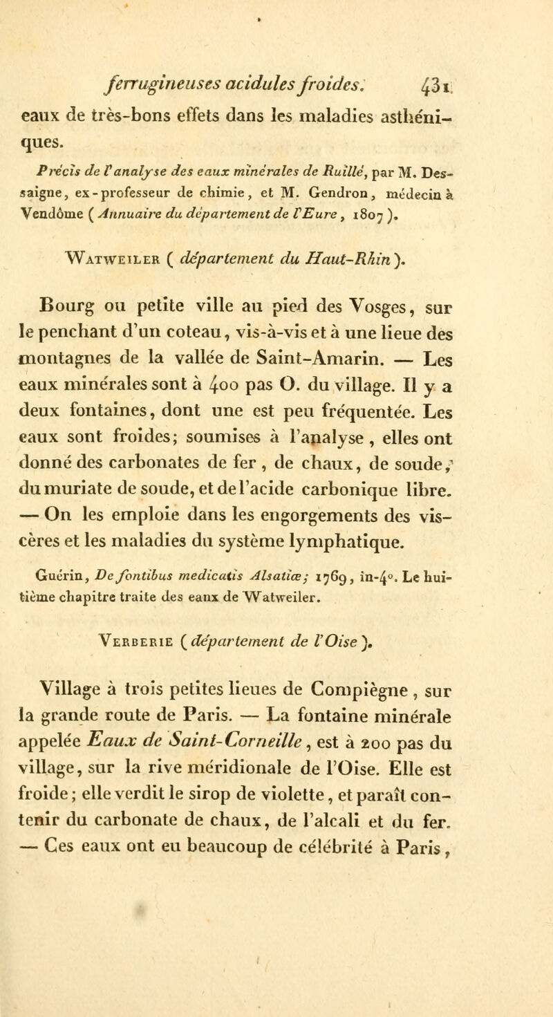 eaux de très-bons effets dans les maladies asthénî- ques. Précis de Vanalyse des eaux minérales de Ruïllé, par M. Des- saigne, ex-professeur de chimie, et M. Gendron, médecin à Vendôme ( Annuaire du département de CEure, 1807 ). Watweiler ( département du Haut-Rhin'). Bourg ou petite ville au pied des Vosges, sur le penchant d'un coteau, vis-à-vis et à une lieue des montagnes de la vallée de Saint-Amarin. — Les eaux minérales sont à l^oo pas O. du village. Il y a deux fontaines, dont une est peu fréquentée. Les eaux sont froides; soumises à l'analyse, elles ont donné des carbonates de fer , de chaux, de soude, du muriate de soude, et de l'acide carbonique libre. — On les emploie dans les engorgements des vis- cères et les maladies du système lymphatique. Guérin, Dejbntibus medicatis Alsatiœ; 1769, in-4°. Le hui- tième chapitre traite des eaux de Watweiler. Verberie {département de l'Oise), Village à trois petites lieues de Compiègne , sur la grande route de Paris. — La fontaine minérale appelée Eaux de Saint-Corneille, est à 200 pas du village, sur la rive méridionale de l'Oise. Elle est froide ; elle verdit le sirop de violette, et paraît con- tenir du carbonate de chaux, de l'alcali et du fer. — Ces eaux ont eu beaucoup de célébrité à Paris,