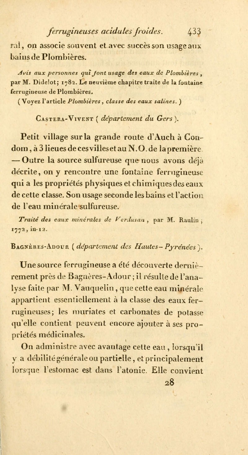 rai, on associe souvent et avec succès son usage aux bains de Plombières. Avis aux personnes quiJ'ont usage des eaux de Plombières , par M. Didelot; 1782. Le neuvième chapitre traite de la fontaine ferrugineuse de Plombières. (Voyez l'article Plombières, classe des eaux salines. ) CxsTERA-ViVErfT ( département du Gers ). Petit village sur la grande route d'Auch à Con- dom, à 3 lieues de ces villes et au N. O. de la première — Outre la source sulfureuse que nous avons déjà décrite, on y rencontre une fontaine ferrugineuse qui a les propriétés physiques et chimiques des eaux de cette classe. Son usage seconde les bains et l'action de l'eau minérale sulfureuse. Traité des eaux minérales de Verdusan , par M. Raulin , 1772, in-12. Bagnères-Adour {département des Hautes- Pyrénées). Une source ferrugineuse a été découverte derniè- rement près de Bagnères-Adour ; il résulte de l'ana- lyse faite par M. Vauquelin, que cette eau minérale appartient essentiellement à la classe des eaux fer- rugineuses; les muriates et carbonates de potasse qu'elle contient peuvent encore ajouter à ses pro- priétés médicinales. On administre avec avantage celte eau , lorsqu'il y a débilité générale ou partielle, et principalement lorsque l'estomac est dans l'atonie. Elle convient 28