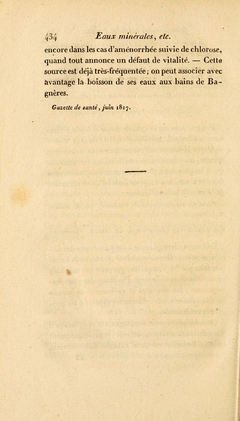 encore dans les cas d'aménorrhée suivie de chlorose, quand tout annonce un défaut de vitalité. — Cette source est déjà très-fréquentée ; on peut associer avec avantage la boisson de ses eaux aux bains de Ba- gnères. Gazette de santé, juin 1817.