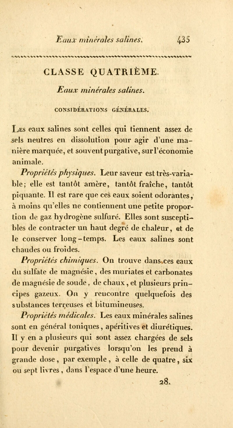 CLASSE QUATRIÈME. Eaux minérales salines. CONSIDÉRATIONS GÉNÉRALES. Les eanx salines sont celles qui tiennent assez de sels neutres en dissolution pour agir d'une ma- nière marquée, et souvent purgative, sur l'économie animale. Propriétés physiques. Leur saveur est très-varia- ble; elle est tantôt amère, tantôt fraîche, tantôt piquante. Il est rare que ces eaux soient odorantes, à moins qu'elles ne contiennent une petite propor- tion de gaz hydrogène sulfuré. Elles sont suscepti- bles de contracter un haut degré de chaleur, et de le conserver long-temps. Les eaux salines sont chaudes ou froides. Propriétés chimiques. On trouve dans ces eaux du sulfate de magnésie, des muriates et carbonates de magnésie de soude, de chaux, et plusieurs prin- cipes gazeux. On y rencontre quelquefois des substances terreuses et bitumineuses. Propriétés médicales. Les eaux minérales salines sont en général toniques, apéritives et diurétiques. Il y en a plusieurs qui sont assez chargées de sels pour devenir purgatives lorsqu'on les prend à grande dose , par exemple , à celle de quatre, six ou sept livres , dans l'espace d'une heure. 28.