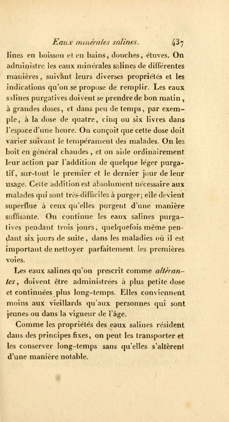 Unes en boisson et en bains, douches, étuves. On administre les eaux minérales salines de différentes manières, suivant leurs diverses propriétés et les indications qu'on se propose de remplir. Les eaux salines purgatives doivent se prendre de bon matin , à grandes doses, et dans peu de temps, par exem- ple, à la dose de quatre, cinq ou six livres dans l'espace d'une heure. On conçoit que cette dose doit varier suivant le tempérament des malades. On les boit en général chaudes, et on aide ordinairement leur action par l'addition de quelque léger purga- tif, sur-tout le premier et le dernier jour de leur usage. Cette addition est absolument nécessaire aux malades qui sont très-difficiles à purger; elle devient superflue à ceux qu'elles purgent d'une manière suffisante. On continue les eaux salines purga- tives pendant trois jours, quelquefois même pen- dant six jours de suite, dans les maladies où il est important de nettoyer parfaitement les premières voies. Les eaux salines qu'on prescrit comme altéran- tes, doivent être administrées à plus petite dose et continuées plus long-temps. Elles conviennent moins aux vieillards qu'aux personnes qui sont jeunes ou dans la vigueur de l'âge. Comme les propriétés des eaux salines résident dans des principes fixes, on peut les transporter et les conserver long-temps sans qu'elles s'altèrent d'une manière notable.