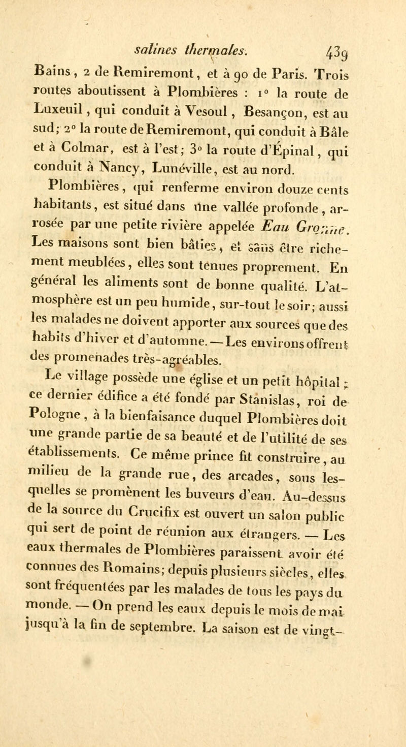 salines therniales. 43q Bains, 2 de Remiremont, et à 90 de Paris. Trois routes aboutissent à Plombières : i° la route de Luxeuil, qui conduit à Vesoul, Besançon, est au sud; 20 la route de Remiremont, qui conduit à Baie et à Colmar, est à l'est; 3° la route d'Épinal, qui conduit à Nancy, Lunéville, est au nord. Plombières, qui renferme environ douze cents habitants, est situé dans une vallée profonde , ar- rosée par une petite rivière appelée Eau Gro;y,t(i. Les maisons sont bien bâties, et Sans être riche- ment meublées, elles sont tenues proprement. En général les aliments sont de bonne qualité. L'at- mosphère est un peu humide, sur-tout lesoir; aussi les malades ne doivent apporter aux sources que des habits d'hiver et d'automne.-Les environs offrent des promenades très-agréables. Le village possède une église et un petit hôpital ; ce dernier édifice a été fondé par Stanislas, roi de* Pologne , à la bienfaisance duquel Plombières doit une grande partie de sa beauté et de l'utilité de ses établissements. Ce même prince fit construire, au milieu de la grande rue, des arcades, sous les- quelles se promènent les buveurs d'eau. Au-dessus de la source du Crucifix est ouvert un salon public qui sert de point de réunion aux étrangers. — Les eaux thermales de Plombières paraissent avoir été connues des Romains; depuis plusieurs siècles, elles sont fréquentées par les malades de tous les pays du monde. —On prend les eaux depuis le mois de mai jusqu'à la fin de septembre. La saison est de vingt-