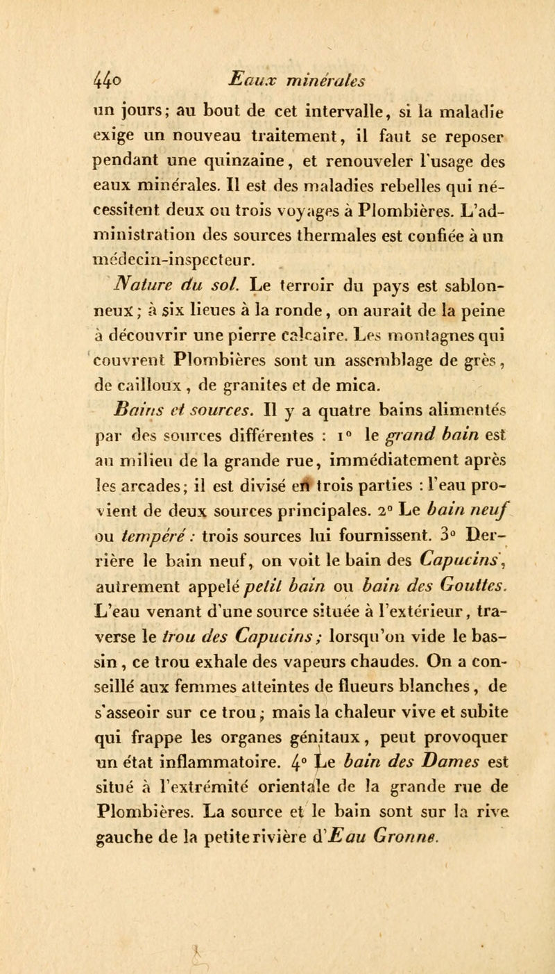 un jours; au bout de cet intervalle, si la maladie exige un nouveau traitement, il faut se reposer pendant une quinzaine, et renouveler l'usage des eaux minérales. Il est des maladies rebelles qui né- cessitent deux ou trois voyages à Plombières. L'ad- ministration des sources thermales est confiée à un médecin-inspecteur. Nature du sol. Le terroir du pays est sablon- neux ; à six lieues à la ronde, on aurait de la peine à découvrir une pierre calcaire. Les montagnes qui couvrent Plombières sont un assemblage de grès, de cailloux , de granités et de mica. Bains et sources. Il y a quatre bains alimentés par des sources différentes : i° le grand bain est au milieu de la grande rue, immédiatement après les arcades; il est divisé en trois parties : l'eau pro- vient de deux sources principales. i° Le bain neuf ou tempéré : trois sources lui fournissent. 3° Der- rière le bain neuf, on voit le bain des Capucins, autrement appelé petit bain ou bain des Gouttes. L'eau venant d'une source située à l'extérieur, tra- verse le trou des Capucins; lorsqu'on vide le bas- sin , ce trou exhale des vapeurs chaudes. On a con- seillé aux femmes atteintes de flueurs blanches, de s'asseoir sur ce trou; mais la chaleur vive et subite qui frappe les organes génitaux, peut provoquer un état inflammatoire. 4° Le bain des Dames est situé à l'extrémité orientale de la grande rue de Plombières. La source et le bain sont sur la rive gauche de la petite rivière AEau Gronne.