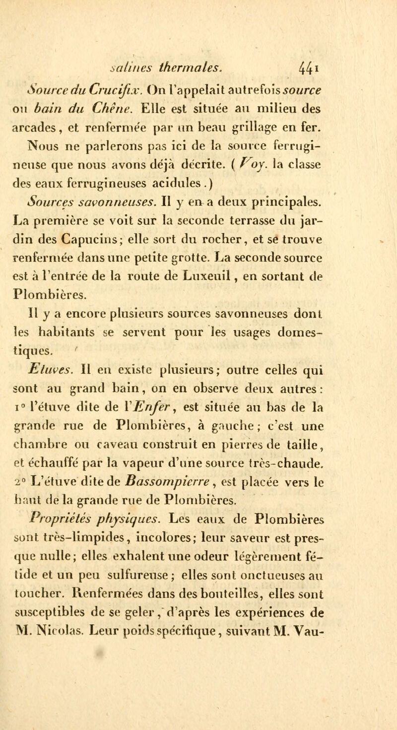 Source du Crucifix. On l'appelait autrefois source ou bain du Chêne. Elle est située au milieu des arcades, et renferme'e par un beau grillage en fer. Nous ne parlerons pas ici de la source ferrugi- neuse que nous avons déjà décrite. ( ï'oy. la classe des eaux ferrugineuses acidulés .) Sources savonneuses. Il y en a deux principales. La première se voit sur la seconde terrasse du jar- din des Capucins; elle sort du rocher, et se trouve renfermée dans une petite grotte. La seconde source est à l'entrée de la route de Luxeuil, en sortant de Plombières. Il y a encore plusieurs sources savonneuses dont les habitants se servent pour les usages domes- tiques. ' Eluves. Il en existe plusieurs ; outre celles qui sont au grand bain, on en observe deux autres : i° Tétuve dite de VEnfer, est située au bas de la grande rue de Plombières, à gauche; c'est une chambre ou caveau construit en pierres de taille, et échauffé par la vapeur d'une source très-chaude. 2° L'étuve dite de Bassompicrre , est placée vers le haut de la grande rue de Plombières. Propriétés physiques. Les eaux de Plombières sont très-limpides, incolores; leur saveur est pres- que nulle; elles exhalent une odeur légèrement fé- tide et un peu sulfureuse; elles sont onctueuses au toucher. Renfermées dans des bouteilles, elles sont susceptibles de se geler, d'après les expériences de M. Nicolas. Leur poids spécifique, suivant M. Vau-