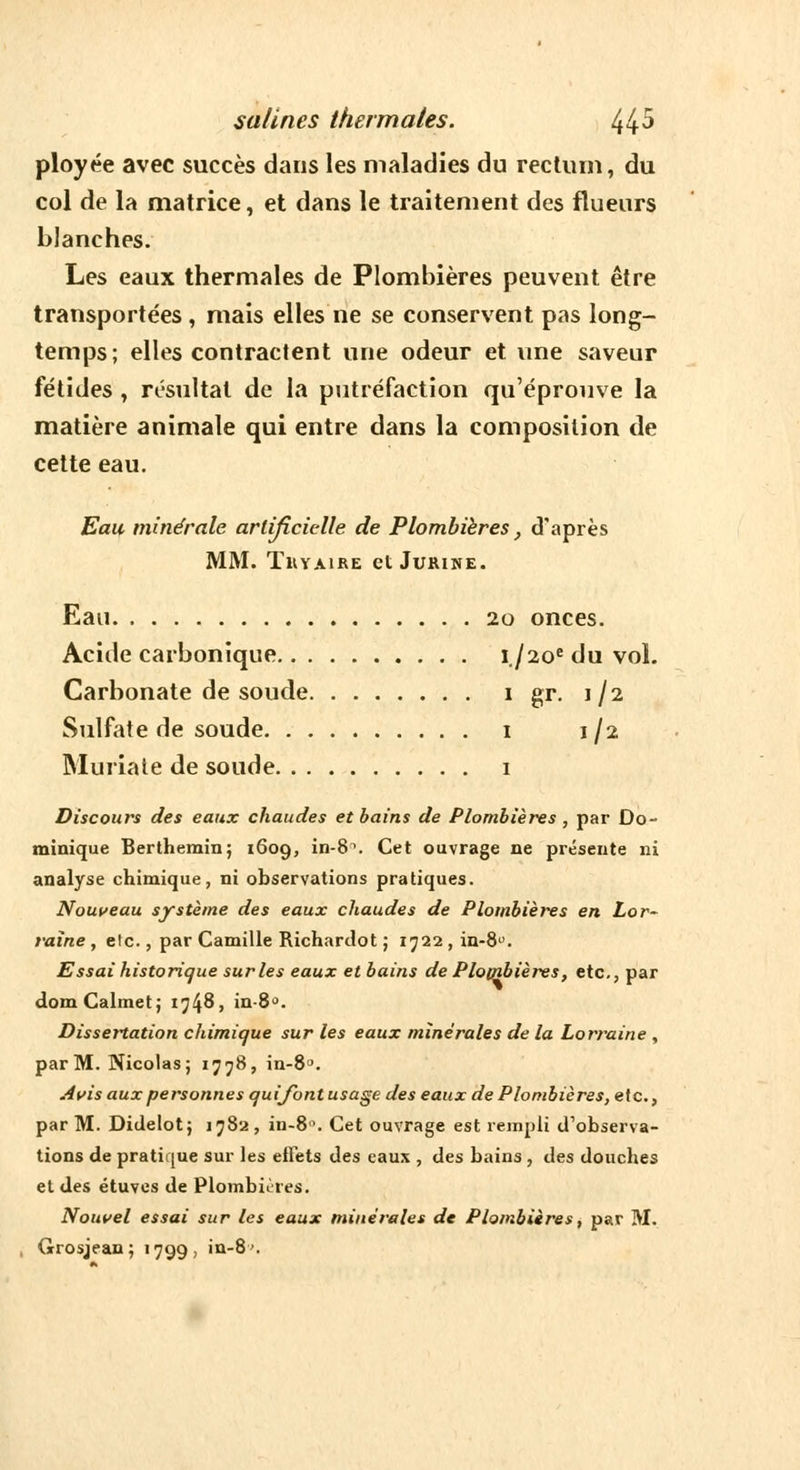 ployée avec succès dans les maladies du rectum, du col de la matrice, et dans le traitement des flueurs blanches. Les eaux thermales de Plombières peuvent être transportées, mais elles ne se conservent pas long- temps; elles contractent une odeur et une saveur fétides , résultat de la putréfaction qu'éprouve la matière animale qui entre dans la composition de cette eau. Eau minérale artificielle de Plombières, d'après MM. TUYAIRE et JURINE. Eau 20 onces. Acide carbonique i./2oedu vol. Carbonate de soude 1 gr. 1/2 Sulfate de soude 1 1/2 Muriate de soude 1 Discours des eaux chaudes et bains de Plombières, par Do- minique Berthemin; 1609, in-8\ Cet ouvrage ne présente ni analyse chimique, ni observations pratiques. Nouveau système des eaux chaudes de Plombières en Lor- raine , etc., par Camille Richartlot ; 1722 , in-8°. Essai historique sur les eaux et bains de Plombières, etc., par domCalmet; 1748, in-8°. Dissertation chimique sur les eaux minérales de la Lorraine , par M. Nicolas; 1778, in-8°. Avis aux personnes qui font usage des eaux de Plombières, e\c, par M. Didelot; 1782, in-8°. Cet ouvrage est rempli d'observa- tions de pratique sur les effets des eaux , des bains , des douches et des étuves de Plombières. Nouvel essai sur les eaux minérales de Plombières, par M. Grosjean; 1799, in-8'\