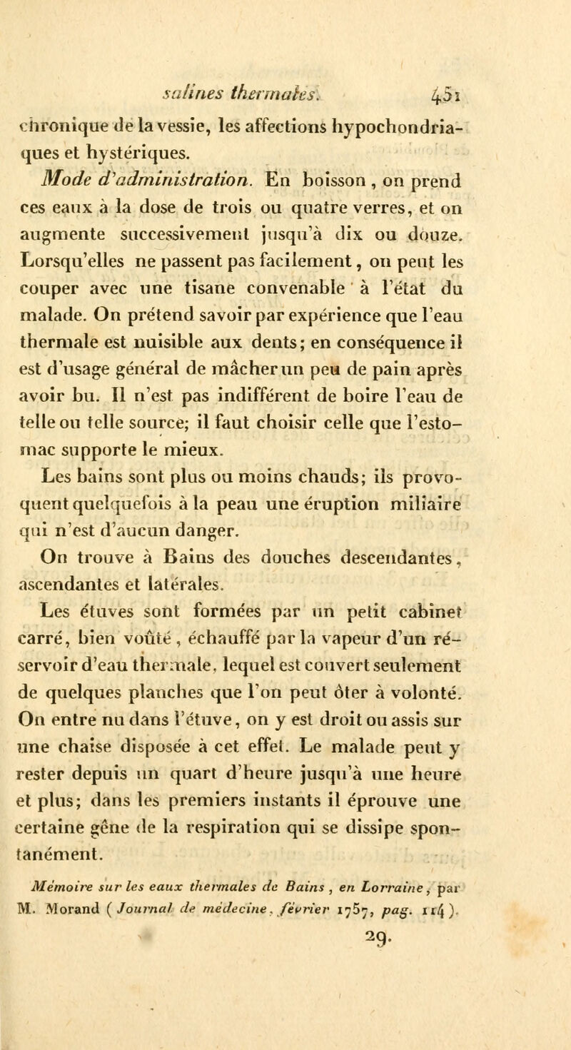 chronique de ia vessie, les affections hypochondria- ques et hystériques. Mode d'administration. En boisson , on prend ces eaux à la dose de trois ou quatre verres, et on augmente successivement jusqu'à dix ou douze. Lorsqu'elles ne passent pas facilement, on peut les couper avec une tisane convenable à l'état du malade. On prétend savoir par expérience que l'eau thermale est nuisible aux dents ; en conséquence il est d'usage général de mâcher un peu de pain après avoir bu. Il n'est pas indifférent de boire l'eau de telle ou telle source; il faut choisir celle que l'esto- mac supporte le mieux. Les bains sont plus ou moins chauds; ils provo- quent quelquefois à la peau une éruption miliaire qui n'est d'aucun danger. On trouve à Bains des douches descendantes, ascendantes et latérales. Les étuves sont formées par un petit cabinet carré, bien voûté , échauffé parla vapeur d'un ré- servoir d'eau thermale, lequel est couvert seulement de quelques planches que l'on peut ôter à volonté. On entre nu dans l'étuve, on y est droit ou assis sur une chaise disposée à cet effel. Le malade peut y rester depuis un quart d'heure jusqu'à une heure et plus; dans les premiers instants il éprouve une certaine gêne de la respiration qui se dissipe spon- tanément. Mémoire sur les eaux thermales de Bains , en Lorraine, par M. Morand (Journal de médecine. février 1^5^, pag. n/}) 29-