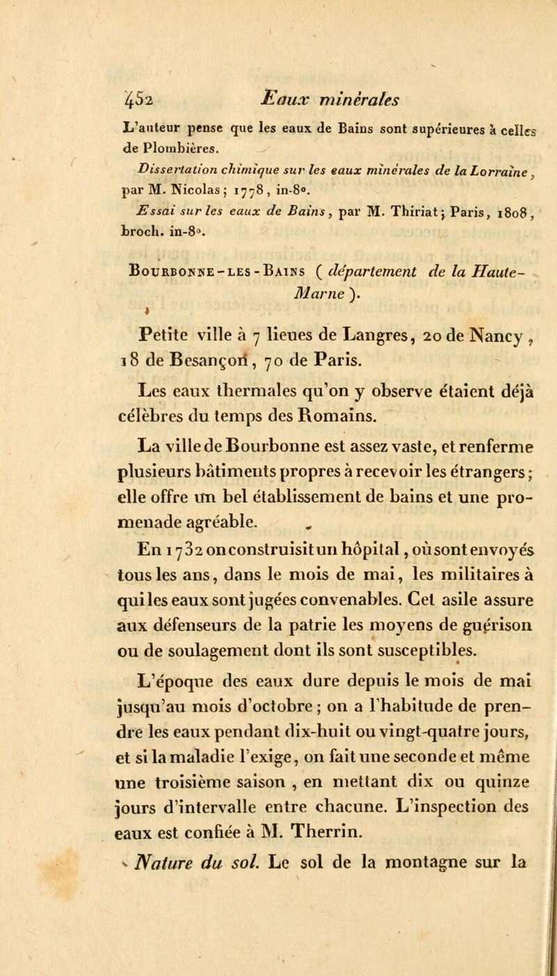 L'auteur pense que les eaux de Bains sont supérieures à celles de Plombières. Dissertation chimique sur les eaux minérales de la Lorraine par M. Nicolas ; 1778, in-8°. Essai sur les eaux de Bains, par M. Thiriat j Paris, 1808, broch. in-8°. Bourbokne-les-Bains ( département de la Haute- Marne ). » Petite ville à 7 lieues de Lan grès, 20 de Nancy , 18 de Besançon, 70 de Paris. Les eaux thermales qu'on y observe étaient déjà célèbres du temps des Romains. La ville de Bourbonne est assez vaste, et renferme plusieurs bâtiments propres à recevoir les étrangers ; elle offre un bel établissement de bains et une pro- menade agréable. En 1732 on construisit un hôpital, où sont envoyés tous les ans, dans le mois de mai, les militaires à qui les eaux sont jugées convenables. Cet asile assure aux défenseurs de la patrie les moyens de guérison ou de soulagement dont ils sont susceptibles. L'époque des eaux dure depuis le mois de mai jusqu'au mois d'octobre ; on a l'habitude de pren- dre les eaux pendant dix-huit ou vingt-quatre jours, et si la maladie l'exige, on fait une seconde et même une troisième saison , en mettant dix ou quinze jours d'intervalle entre chacune. L'inspection des eaux est confiée à M. Therrin. - Nature du sol. Le sol de la montagne sur la