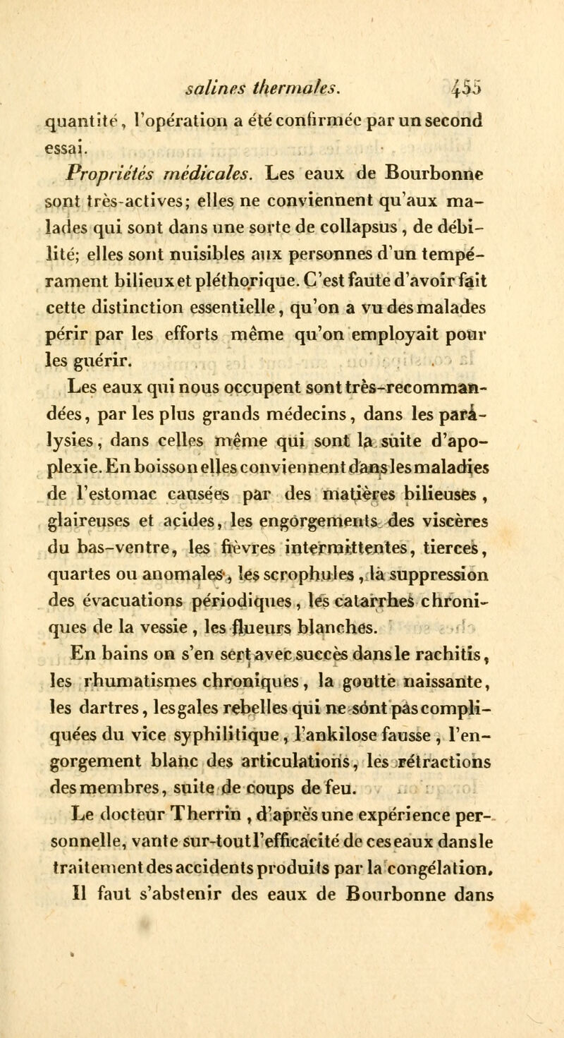 quantité, l'opération a été confirmée par un second essai. Propriétés médicales. Les eaux de Bourbonne sont très-actives; elles ne conviennent qu'aux ma- lades qui sont dans une sorte de collapsus , de débi- lité; elles sont nuisibles aux personnes d'un tempé- rament bilieux et pléthorique. C'est faute d'avoir fait cette distinction essentielle, qu'on a vu des malades périr par les efforts même qu'on employait pour les guérir. Les eaux qui nous occupent sont très-recomman- dées , par les plus grands médecins, dans les para- lysies, dans celles même qui sont la suite d'apo- plexie. En boisson elles conviennent dans 1 es maladies de l'estomac causées par des matières bilieuses , glaireuses et acides, les engorgements des viscères du bas-ventre, les fièvres intermittentes, tierces, quartes ou anomales, les scrophules, là suppression des évacuations périodiques, les catarrhes chroni- ques de la vessie , les flueurs blanches. En bains on s'en sert avec suecès dans le rachitis, 'i • les rhumatismes chroniques, la goutté naissante, les dartres, lesgales rebelles qui ne sont pas compli- quées du vice syphilitique, l'ankilose fausse , l'en- gorgement blanc des articulations, les rétractions des membres, suite de coups de feu. Le docteur Therrin , d'après une expérience per- sonnelle, vante sur-tout l'efficacité de ces eaux dansle traitement des accidents produits parla congélation. Il faut s'abstenir des eaux de Bourbonne dans