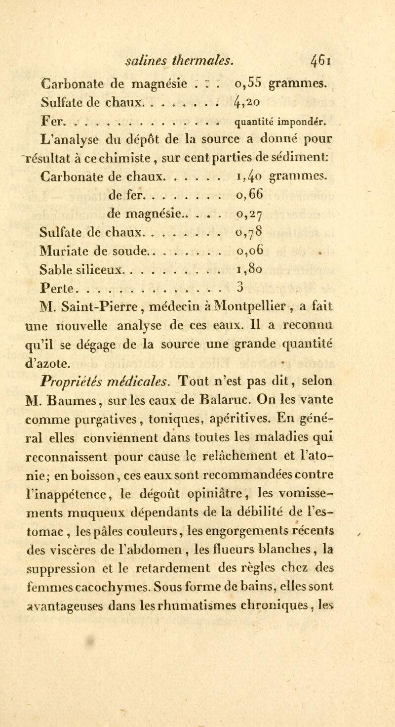 Carbonate de magnésie . : . o,55 grammes. Sulfate de chaux 4>2° Fer quantité impondcr. L'analyse du dépôt de la source a donné pour résultat à ce chimiste, sur cent parties de sédiment: Carbonate de chaux i,4o grammes. de fer 0,66 de magnésie 0,27 Sulfate de chaux. . 0,78 Muriate de soude 0,06 Sable siliceux 1,80 Perte 3 M. Saint-Pierre , médecin à Montpellier , a fait une nouvelle analyse de ces eaux. Il a reconnu qu'il se dégage de la source une grande quantité d'azote. Propriétés médicales. Tout n'est pas dit, selon M. Baumes, sur les eaux de Balaruc. On les vante comme purgatives, toniques, apéritives. En géné- ral elles conviennent dans toutes les maladies qui reconnaissent pour cause le relâchement et l'ato- nie; en boisson, ces eaux sont recommandées contre l'inappétence, le dégoût opiniâtre, les vomisse- ments muqueux dépendants de la débilité de l'es- tomac , les pâles couleurs, les engorgements récents des viscères de l'abdomen , les flueurs blanches, la suppression et le retardement des règles chez des femmes cacochymes. Sous forme de bains, elles sont avantageuses dans les rhumatismes chroniques, les