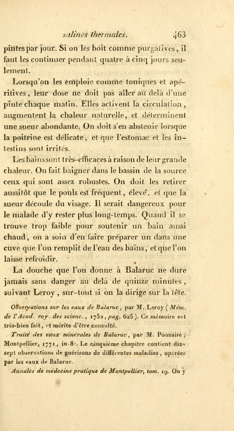 pintes par jour. Si on les boit comme purgatives, il faut les continuer pendant quatre à cinq jours seu- lement. Lorsqu'on les emploie comme toniques et apé- ritives, leur dose ne doit pas aller au delà d'une pinte chaque matin. Elles activent la circulation, augmentent la chaleur naturelle, et déterminent une sueur abondante. On doit s'en abstenir lorsque la poitrine est délicate, et que l'estomac et les in- testins sont irrités. Les bainssont très-efficaces à raison de leur grande chaleur. On fait baigner dans le bassin de la source ceux qui sont assez robustes. On doit les retirer aussitôt que le pouls est fréquent, élevé, et que la sueur découle du visage. Il serait dangereux pour le malade d'y rester plus long-temps. Quand il se trouve trop faible pour soutenir un bain aussi chaud, on a soin d'en faire préparer un dans une cuve que l'on remplit de l'eau des bains, et que l'on laisse refroidir. La douche que l'on donne à Balaruc ne dure jamais sans danger au delà de quinze minutes , suivant Leroy , sur-tout si on la dirige sur la tête. Observations sur les eaux de Balaruc, par M. Leroy ( Mém. de VAcad. roy. des scienc. , ij5'2 , pag. Ô25). Ce mémoire est très-bien fait, et mérite d'être consulté. Traité des eaux minérales de Balaruc, par M. Pouzaire ; Montpellier, 1771, in-8°. Le cinquième chapitre contient dix- sept observations de guérisons de différentes maladies , opérées par les eaux de Balaruc. Annales de médecine pratique de Montpellier, tom. 19. On y