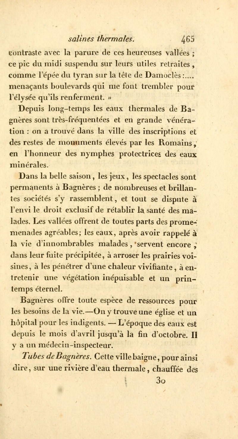 contraste avec la parure de ces heureuses vallées ; ce pic du midi suspendu sur leurs utiles retraites , comme Tépée du tyran sur la tête de Damoclès :.... menaçants boulevards qui me font trembler pour l'élysée qu'ils renferment. » Depuis long-temps les eaux thermales de Ba- gnères sont très-fre'quente'es et en grande vénéra- tion : on a trouvé dans la ville des inscriptions et des restes de monuments élevés par les Romains, en l'honneur des nymphes protectrices des eaux minérales. Dans la belle saison, les jeux, les spectacles sont permanents à Bagnères ; de nombreuses et brillan- tes sociétés s'y rassemblent, et tout se dispute à l'envi le droit exclusif de rétablir la santé des ma- lades. Les vallées offrent de toutes parts des prome- menades agréables; les eaux, après avoir rappelé à la vie d'innombrables malades , 'servent encore , dans leur fuite précipitée, à arroser les prairies voi- sines , à les pénétrer d'une chaleur vivifiante, à en- tretenir une végétation inépuisable et un prin- temps éternel. Bagnères offre toute espèce de ressources pour les besoins de la vie.—On y trouve une église et un hôpital pour les indigents. — L'époque des eaux est depuis le mois d'avril jusqu'à la fin d'octobre. Il y a un médecin-inspecteur. Tubes de Bagnères. Cette ville baigne, pour ainsi dire, sur une rivière d'eau thermale, chauffée des 3o