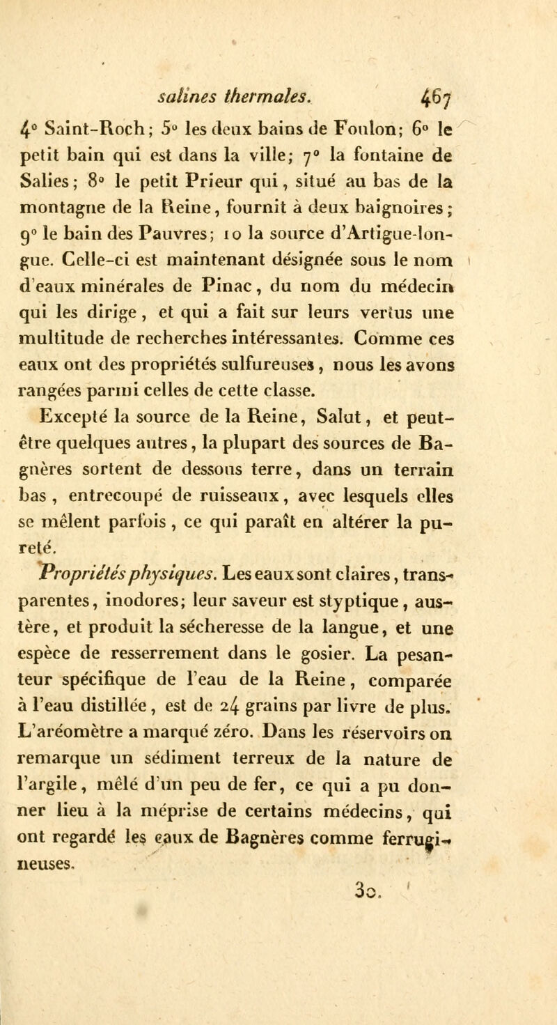 4° Saint-Roch; 5° les deux bains de Foulon; 6° le petit bain qui est dans la ville; 70 la fontaine de Salies ; 8° le petit Prieur qui, situé au bas de la montagne de la Heine, fournit à deux baignoires ; 90 le bain des Pauvres; 10 la source d'Artigue-lon- gue. Celle-ci est maintenant désigne'e sous le nom d'eaux minérales de Pinac, du nom du médecin qui les dirige, et qui a fait sur leurs vertus une multitude de recherches intéressantes. Comme ces eaux ont des propriétés sulfureuses, nous les avons rangées parmi celles de cette classe. Excepté la source de la Reine, Salut, et peut- être quelques autres, la plupart des sources de Ba- gnères sortent de dessous terre, dans un terrain bas , entrecoupé de ruisseaux, avec lesquels elles se mêlent parfois , ce qui paraît en altérer la pu- reté. Propriétés physiques. Les eaux sont claires, trans- parentes, inodores; leur saveur est styptique, aus- tère, et produit la sécheresse de la langue, et une espèce de resserrement dans le gosier. La pesan- teur spécifique de l'eau de la Reine, comparée à l'eau distillée, est de 24 grains par livre de plus. L'aréomètre a marqué zéro. Dans les réservoirs on remarque un sédiment terreux de la nature de l'argile, mêlé d'un peu de fer, ce qui a pu don- ner lieu à la méprise de certains médecins, qui ont regardé les eaux de Bagnères comme ferrugi-» neuses.