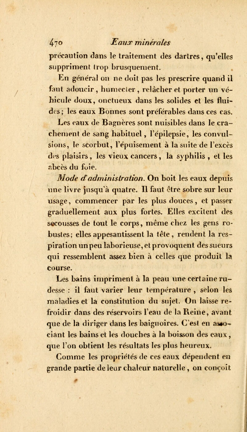 précaution dans le traitement des dartres, qu'elles suppriment trop brusquement. En général on ne doit pas les prescrire quand il faut adoucir , humecler , relâcher et porter un vé- hicule doux, onctueux dans les solides et les flui- des; les eaux Bonnes sont préférables dans ces cas. Les eaux de Bagnères sont nuisibles dans le cra- chement de sang habituel, l'épilepsie, les convul- sions, le scorbut, l'épuisement à la suite de l'excès d(js plaisirs, les vieux cancers, la syphilis , et les abcès du fuie. Mode aadministration. On boit les eaux depuis une livre jusqu'à quatre. Il faut être sobre sur leur usage, commencer par les plus douces, et passer graduellement aux plus fortes. Elles excitent des secousses de tout le corps, même chez les gens ro- bustes; elles appesantissent la tête, rendent la res- piration un peu laborieuse, et provoquent des sueurs qui ressemblent assez bien à celles que produit la course. Les bains impriment à la peau une certaine ru- desse : il faut varier leur température , selon les maladies et la constitution du sujet. On laisse re- froidir dans des réservoirs l'eau de la Reine, avant que de la diriger dans les baignoires. C'est en asso- ciant les bains et les douches à la boisson des eaux, que l'on obtient les résultats les plus heureux. Comme les propriétés de ces eaux dépendent en grande partie de leur chaleur naturelle , on conçoit