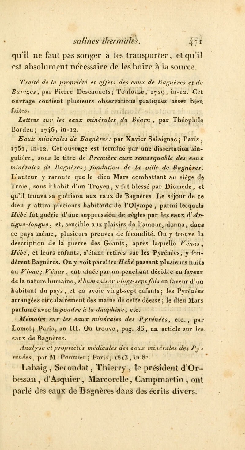 47 qu'il ne faut pas songer à les transporter, et qu'il est absolument ne'cessaire de les boire à la source. Traité de la propriété et effets des eaux de Bagnères et de Barètes, par Pierre Descainiets ; Touloi.se, 1729, in-12. Cet ouvrage contient plusieurs observations pratiques assez bien, faites. Lettres sur les eaux minérales du Béarn , par Théophile Bordeu; 1716, in-12. Eaux minérales de Bagnères: par Xavier Salaignac ; Paris , 1752, in-12. Cet ouvrage est terminé par une dissertation sin- gulière, sous le titre de Première cure remarquable des eaux minérales de Bagnères ; fondation de la ville de Bagnères. L'auteur y raconte que le dieu Mars combattant au siège de Troie, sous l'habit d'un Troyen, y fut blessé par Diomède, et qu'il trouva sa guérison aux eaux de Bagnères Le séjour de ce dieu y attira plusieurs habitants de l'Olympe , parmi lesquels Hèbè fut guérie d'une suppression de règles par les eaux d'^r>- tigue-longue, et, sensible aux plaisirs de l'amour, doiina, dans ce pays même, plusieurs preuves de fécondité. On y trouve lu description de la guerre des Géants, après laquelle Vénus , Hébé, et leurs enfants, s'étant retirés sur les Pyrénées, y fon- dèrent Bagnères. On y voit paraître Hébé passant plusieurs nuits au Vivac; Vénus, enti aînée par un penchant décidée en faveur de la nature humaine, s'humaniser vingt-septjbis en faveur d'un habitant du pays, et en avoir vingt-sept enfants; les Pyrénées arrangées circulairement des mains de cette déesse ; le dieu Mars parfumé avec la poudre à la dauphine, etc. Mémoire sur les eaux minérales des Pyrénées, etc. , par Lomet; Paris, an III. On trouve, pag. 86, uu article sur les eaux de Bagnères. Analyse et propriétés médicales des eaux minérales des Py - rénées, par M. Poumier ; Paris, r8ï3, in-8^. Labaig , Secondât, Thierry , le président d'Or- bessan , d'Asquier, Marcorelle, Canipmartin , ont parlé des eaux de Bagnères dans des écrits divers.