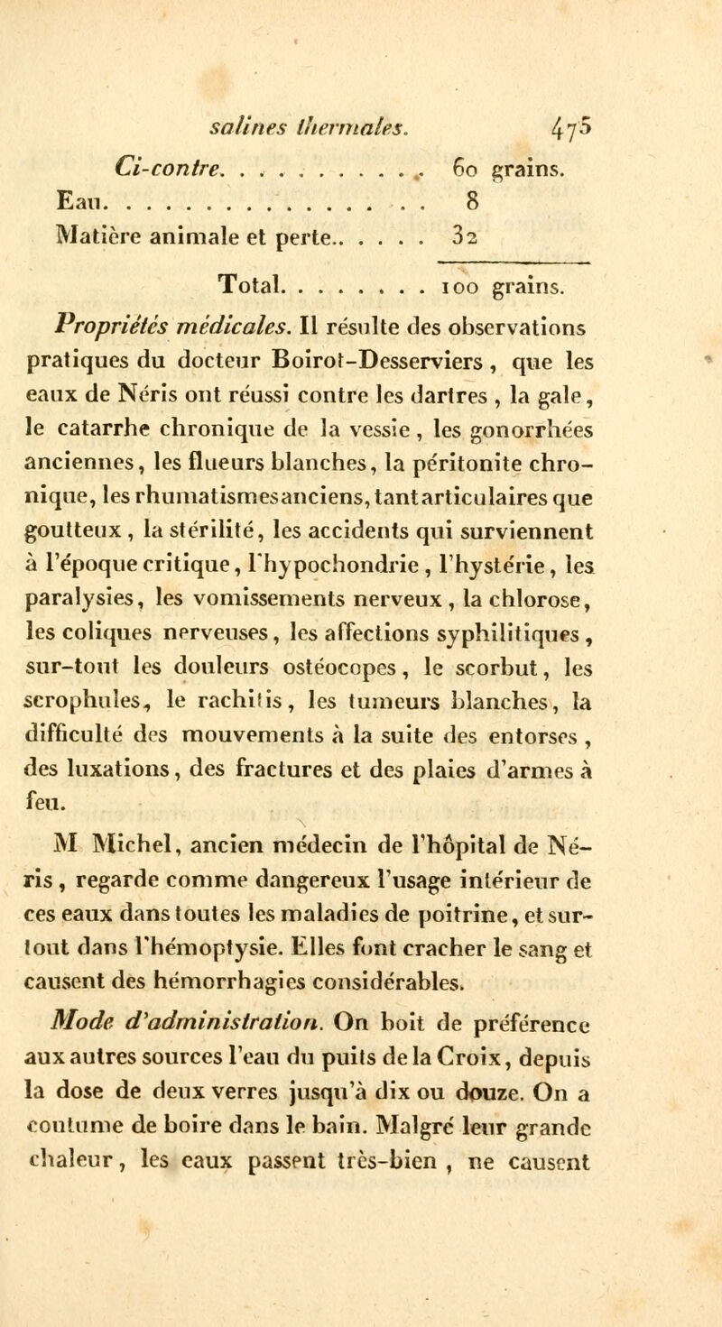 Ci-contre. 60 grains. Ean . . . 8 Matière animale et perte 3s Total 100 grains. Propriétés médicales. Il résulte des observations pratiques du docteur Boirot-Desserviers, que les eaux de Néris ont réussi contre les dartres , la gale, le catarrhe chronique de la vessie, les gonorrhées anciennes, les flueurs blanches, la péritonite chro- nique, les rhumatismesanciens,tantarticulaires que goutteux , la stérilité, les accidents qui surviennent à l'époque critique, lhypochondrie, l'hystérie, lea paralysies, les vomissements nerveux , la chlorose, les coliques nerveuses, les affections syphilitiques , sur-tout les douleurs ostéocopes, le scorbut, les scrophuîes, le rachifis, les tumeurs blanches, la difficulté des mouvements à la suite des entorses , des luxations, des fractures et des plaies d'armes à feu. M Michel, ancien médecin de l'hôpital de Né- ris , regarde comme dangereux l'usage intérieur de ces eaux dans toutes les maladies de poitrine, et sur- tout dans l'hémoptysie. Elles font cracher le sang et causent des hémorrhagies considérables. Mode d'administration. On boit de préférence aux autres sources l'eau du puils de la Croix, depuis la dose de deux verres jusqu'à dix ou douze. On a coutume de boire dans le bain. Malgré leur grande chaleur, les eaux passent très-bien , ne causent