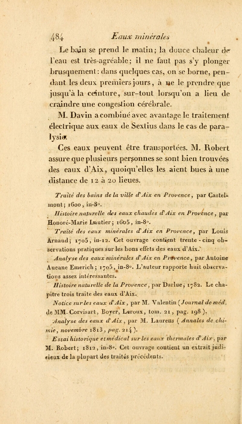 Le bain se prend le malin; la douce chaleur on l'eau est très-agréable; il ne faut pas s'y plonger brusquement : dans quelques cas, on se borne, pen- dant les deux premiers jours, à lie le prendre que jusqu'à la ceinture, sur-tout lorsqu'on a lieu de craindre une congestion cérébrale. M. Davin a combiné avec avantage le traitement électriqu£ aux eaux de Sextius dans le cas de para- lysie Ces eaux peuvent être transportées. M. Robert assure que plusieurs personnes se sont bien trouvées des eaux d'Aix, quoiqu'elles les aient bues à une distance de 12 à 20 lieues. Traité des bains de la ville d'Aix en Provence, par Castel- mont; 1600, in-8°. Histoire naturelle des eaux chaudes iVAix en Provence, par Honoré-Marie Lautier ; iGo5, in-8. Traité des eaux minérales d'Aix en Provence, par Louis Arnaud; i^o5,iu-i2. Cet ouvrage contient trente - cinq ob- servations pratiques sur les bons effets des eaux d'Aix.^ Analyse des eaux minérales d'Aix en Prtfvence, par Antoine Aucane Emerich ; i^oS, in-8°. L'auteur rapporte huit observa- tions assez intéressantes. Histoire naturelle de la Provence, par Darlue ; 1782. Le cha- pitre trois traite des eaux d'Aix. Notice sur les eaux d'Aix, par M. Valentin [Journal de méd. de MM. Corvisart, Bojer, Leroux, tom. 21, pag. 198). Analyse des eaux d'Aix, par M. Laurens ( Annales de chi- mie, novembre i8i3 , pag. 214 )• Essai historique et médical suivies eaux thermales d'Aix, par M. Robert; 1812, in-8°. Cet ouvrage contient un extrait judi- cieux de la plupart des traités précédents.