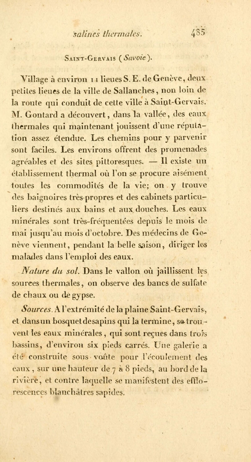 Saint-Gervais (Savoie). Village à environ 11 lieues S. E. de Genève, Jeux petites lieues de la ville de Sallanches, non loin de la route qui conduit de cette ville à Saiut-Gervais. M. Gontard a découvert, dans la vallée, des eaux thermales qui maintenant jouissent d'une réputa- tion assez étendue. Les chemins pour y parvenir sont faciles. Les environs offrent des promenades agréables et des sites pittoresques. — Il existe un établissement thermal où Ton se procure aisément toutes les commodités de la vie; on y trouve des baignoires très propres et des cabinets particu- liers destinés aux bains et aux. douches. Les eaux minérales sont très-fréquentées depuis le mois de mai jusqu'au mois d'octobre. Des médecins de Ge- nève viennent, pendant la belle saison, diriger les malades dans l'emploi des eaux. Nature du sol. Dans le vallon où jaillissent les sources thermales, on observe des bancs de sulfate de chaux ou de gypse. Sources. A l'extrémité de la plaine Saint-Gervais, et dans un bosquet desapins qui la termine, se-trou- vent tes eavix minérales, qui sont reçues dans troî's bassins, d'environ six pieds carrés. Une galerie a été construite sous voûte pour l'écoulement des eaux , sur une hauteur de 7 à 8 pieds, au bord delà rivière, et contre laquelle se manifestent des efflo- rescences blanchâtres sapides.