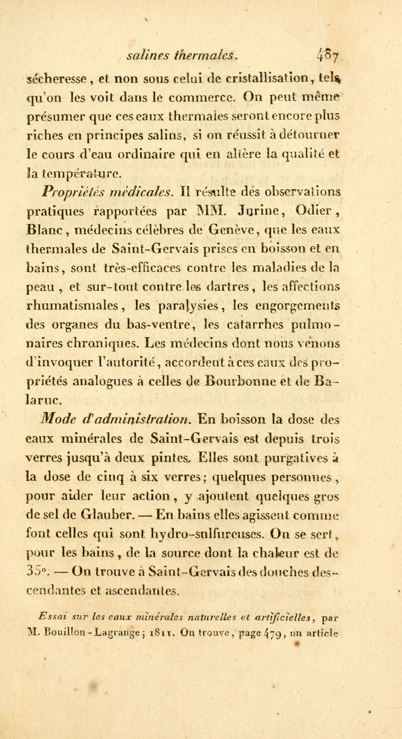 sécheresse, et non sous celui de cristallisation, tel* qu'on les voit dans le commerce. On peut même présumer que ces eaux thermales seront encore plus riches en principes salins, si on réussit à détourner le cours d'eau ordinaire qui en altère la qualité et 3a température. Propriétés médicales. Il résulte des observations pratiques rapportées par MM. Jurine, Odier, Blanc , médecins célèbres de Genève, que les eaux thermales de Saint-Gervais prises en boisson et en bains, sont très-efficaces contre les maladies de la peau, et sur-tout contre les dartres, les affections rhumatismales, les paralysies, les engorgements des organes du bas-ventre, les catarrhes pulmo- naires chroniques. Les médecins dont nous venons d'invoquer l'autorité, accordent à ces eaux des pro- priétés analogues à celles de Bourbonne et de Ba - laruc. Mode d1 administration. En boisson la dose des eaux minérales de Saint-Gervais est depuis trois verres jusqu'à deux pintes. Elles sont purgatives à la dose de cinq à six verres; quelques personnes, pour aider leur action, y ajoutent quelques gros de sel de Glauber. — En bains elles agissent comme font celles qui sont hydro-sulfureuses. On se serf, pour les bains, de la source dont la chaleur est de 35°. — On trouve à Saint-Gervais des douches des- cendantes et ascendantes. Essai sur les eaux minérales naturelles et artificielles, par M. Bouillon-Lagiange; i8n. On trouve, page 4/9, un article