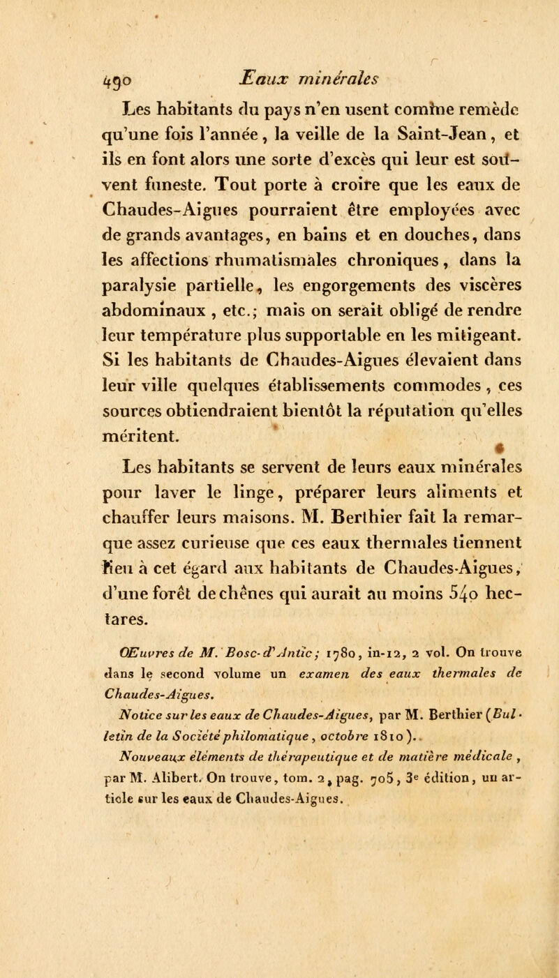 Les habitants du pays n'en usent comhie remède qu'une fois l'année , la veille de la Saint-Jean, et ils en font alors une sorte d'excès qui leur est sou*- vent funeste. Tout porte à croire que les eaux de Chaudes-Aiguës pourraient être employées avec de grands avantages, en bains et en douches, dans les affections rhumatismales chroniques, dans la paralysie partielle, les engorgements des viscères abdominaux , etc.; mais on serait obligé de rendre leur température plus supportable en les mitigeant. Si les habitants de Chaudes-Aiguës élevaient dans leur ville quelques établissements commodes , ces sources obtiendraient bientôt la réputation qu'elles méritent. Les habitants se servent de leurs eaux minérales pour laver le linge, préparer leurs aliments et chauffer leurs maisons. M. Berthier fait la remar- que assez curieuse que ces eaux thermales tiennent Keu à cet égard aux habitants de Chaudes-Aiguës, d'une forêt de chênes qui aurait au moins 5^o hec- tares. Œuvres de M. Bosc-cTdntïc; 1980, in-12, 2 vol. On trouve dans le second -volume un examen des eaux thermales de Chaudes-Aiguës. Notice sur les eaux de Chaudes-Aiguës, par M. Berthier (Bul • letin de la Société philomalique, octobre 1810 ). Nouveaux éléments de thérapeutique et de matière médicale , par M. Alibert. On trouve, tom. 2 , pag. 705, 3e édition, un ar- tiole sur les eaux de Chaudes-Aiguës.