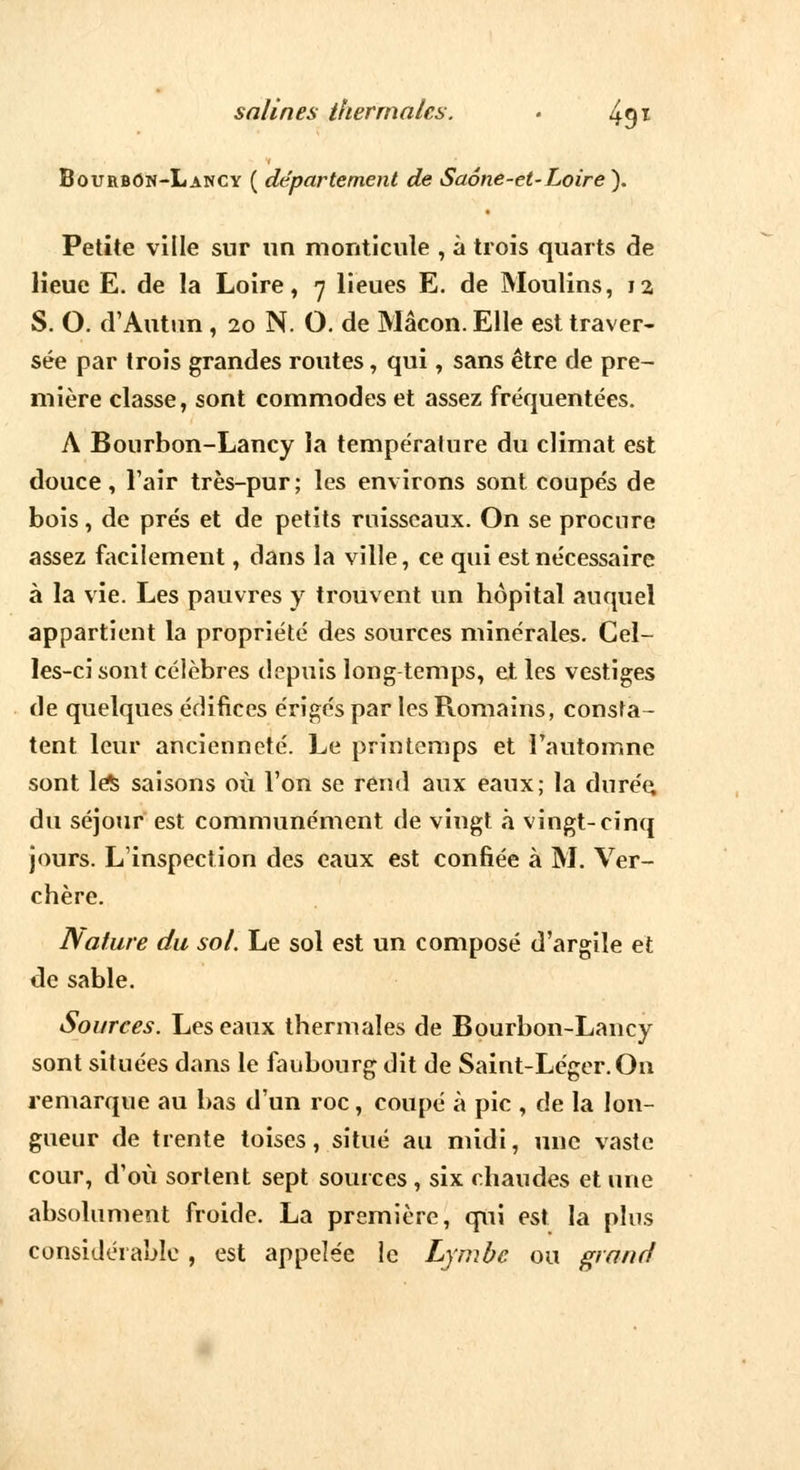 Bourbon-Lancy ( département de Saône-et-Loire). Petite ville sur un monticule , à trois quarts de lieue E. de la Loire, n lieues E. de Moulins, 1a S. O. d'Autun , 20 N. O. de Mâcon. Elle est traver- sée par trois grandes routes, qui, sans être de pre- mière classe, sont commodes et assez fréquentées. A Bourbon-Lancy la température du climat est douce, l'air très-pur; les environs sont coupés de bois , de prés et de petits ruisseaux. On se procure assez facilement, dans la ville, ce qui est nécessaire à la vie. Les pauvres y trouvent un hôpital auquel appartient la propriété des sources minérales. Cel- les-ci sont célèbres depuis long temps, et les vestiges de quelques édifices érigés par les Romains, consta- tent leur ancienneté. Le printemps et l'automne sont le^ saisons où l'on se rend aux eaux; la durée, du séjour est communément de vingt à vingt-cinq jours. L'inspection des eaux est confiée à M. Ver- chère. Nature du sol. Le sol est un composé d'argile et de sable. Sources. Les eaux thermales de Bourbon-Lancy sont situées dans le faubourg dit de Saint-Léger. On remarque au bas d'un roc, coupé à pic , de la lon- gueur de trente toises, situé au midi, une vaste cour, d'où sortent sept sources , six chaudes et une absolument froide. La première, qui est la plus considérable , est appelée le Lymbe ou grand