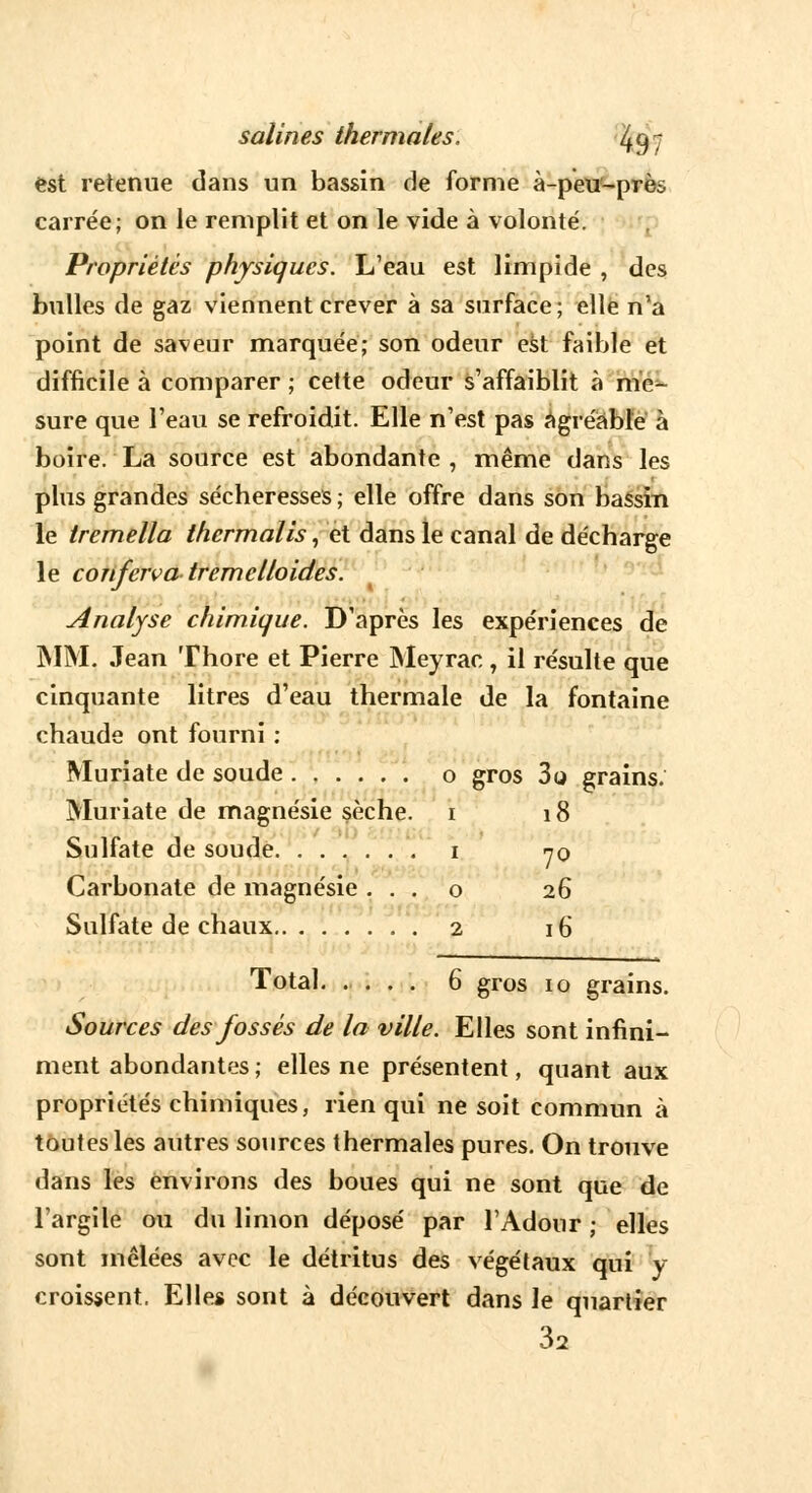 est retenue dans un bassin de forme à-peu~prè* carrée; on le remplit et on le vide à volonté. Propriétés physiques. L'eau est limpide , des bulles de gaz viennent crever à sa surface; elle n'a point de saveur marquée; son odeur est faible et difficile à comparer ; cette odeur s'affaiblit à me- sure que l'eau se refroidit. Elle n'est pas agréable à boire. La source est abondante , même dans les plus grandes sécheresses ; elle offre dans son bassin le tremella thermalis, et dans le canal de décharge le conferva tremclloides. Analyse chimique. D'après les expériences de MM. Jean Thore et Pierre Meyrac , il résulte que cinquante litres d'eau thermale de la fontaine chaude ont fourni : Muriate de soude o gros 3o grains. Muriate de magnésie sèche, i 18 Sulfate de soude i 70 Carbonate de magnésie . . . o 26 Sulfate de chaux 2 16 Total. .... 6 gros 10 grains. Sources des fossés de la ville. Elles sont infini- ment abondantes ; elles ne présentent, quant aux propriétés chimiques, rien qui ne soit commun à toutes les autres sources thermales pures. On trouve dans les environs des boues qui ne sont que de l'argile ou du limon déposé par l'Adour ; elles sont mêlées avec le détritus des végétaux qui y croissent. Elles sont à découvert dans le quartier 32