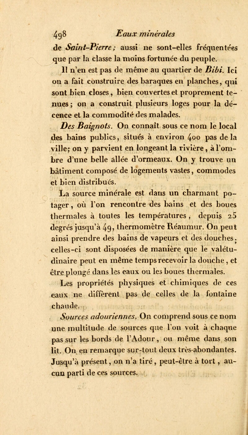 de Saint-Pierre ; aussi ne sont-elles fréquentées que par la classe la moins fortunée du peuple. Il n'en est pas de même au quartier de Bibi. Ici on a fait construire des baraques en planches, qui sont bien closes, bien couvertes et proprement te- nues ; on a construit plusieurs loges pour la dé- cence et la commodité des malades. Des Baignots. On connaît sous ce nom le local des bains publics, situés à environ 4oo pas delà ville; on y parvient en longeant la rivière, à l'om- bre d'une belle allée d'ormeaux. On y trouve un bâtiment composé de logements vastes, commodes et bien distribués. La source minérale est dans un charmant po- tager , où l'on rencontre des bains et des boues thermales à toutes les températures , depuis 25 degrés jusqu'à 4g, thermomètre Réaumur. On peut ainsi prendre des bains de vapeurs et des douches, celles-ci sont disposées de manière que le valétu- dinaire peut en même temps recevoir la douche , et être plongé dans les eaux ou les boues thermales. Les propriétés physiques et chimiques de ces eaux ne diffèrent pas de celles de la fontaine chaude. Sources adouriennes. On comprend sous ce nom une multitude de sources que l'on voit à chaque pas sur les bords de l'Adour, ou même dans son lit. On en remarque sur-tout deux très-abondantes. Jusqu'à présent, on n'a tiré , peut-être à tort, au- cun parti de ces sources.