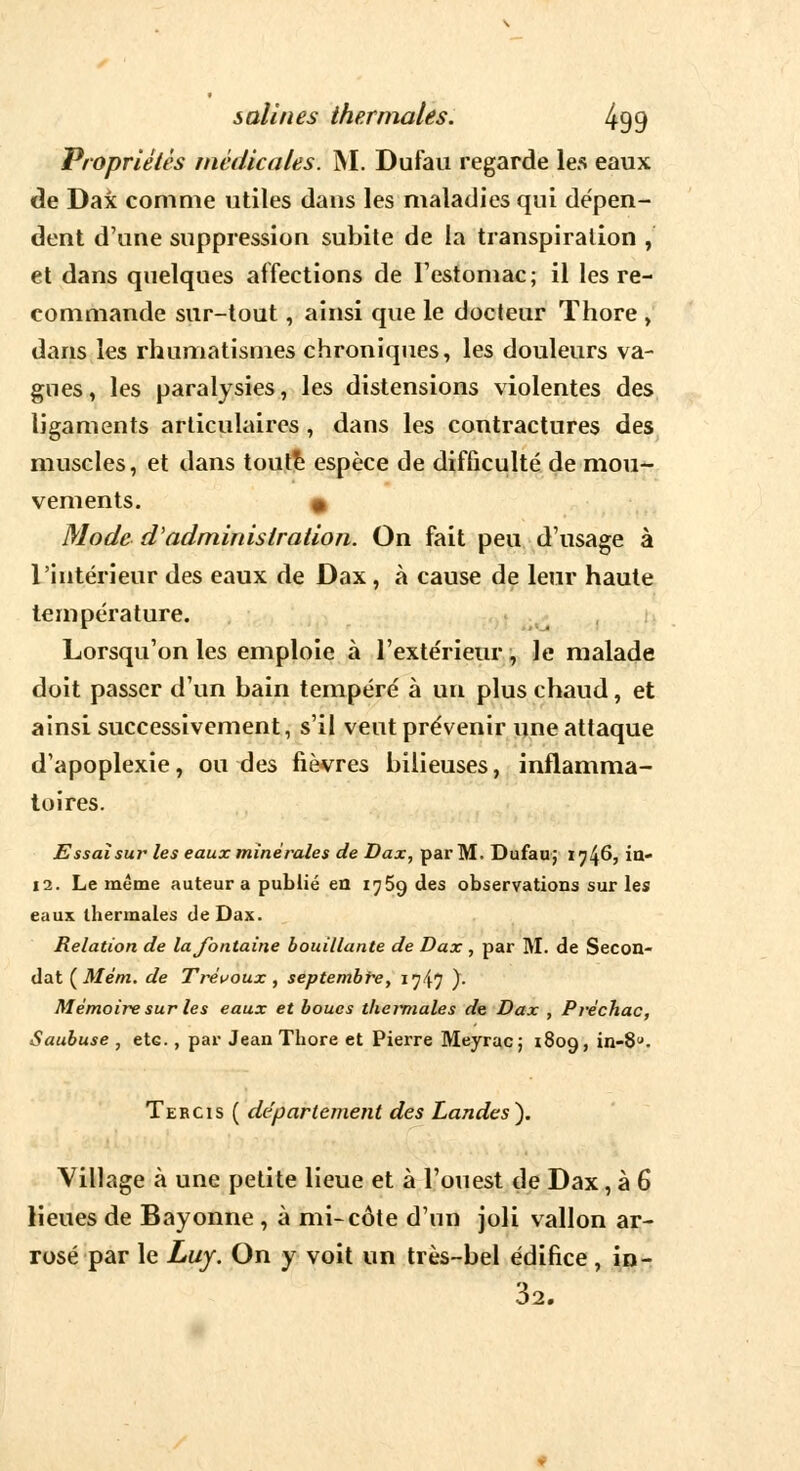 Propriétés médicales. M. Dufau regarde les eaux de Dax comme utiles dans les maladies qui dépen- dent d'une suppression subite de la transpiration , et dans quelques affections de l'estomac; il les re- commande sur-tout, ainsi que le docteur Thore , dans les rhumatismes chroniques, les douleurs va- gues, les paralysies, les distensions violentes des ligaments articulaires, dans les contractures des muscles, et dans toute espèce de difficulté de mou- vements. « Mode d'administration. On fait peu d'usage à l'intérieur des eaux de Dax, à cause de leur haute température. Lorsqu'on les emploie à l'extérieur, le malade doit passer d'un bain tempéré à un plus chaud, et ainsi successivement, s'il vent prévenir une attaque d'apoplexie, ou des fièvres bilieuses, inflamma- toires. Essai sur les eaux minérales de Dax, par M. Dufau; 1746, in- 12. Le même auteur a publié en 1769 des observations sur les eaux thermales de Dax. Relation de la fontaine bouillante de Dax , par M. de Secon- dât (Mém. de Trévoux, septembre> 1747 )• Mémoire sur les eaux et boues thermales de Dax , Préchac, Saubuse , etc , par Jean Thore et Pierre Meyrac; 1809, in-8u- Tercis ( département des Landes). Village à une petite lieue et à l'ouest de Dax, à 6 lieues de Bayonne , à mi-côte d'un joli vallon ar- rosé par le Luy. On y voit un très-bel édifice, in- 32.