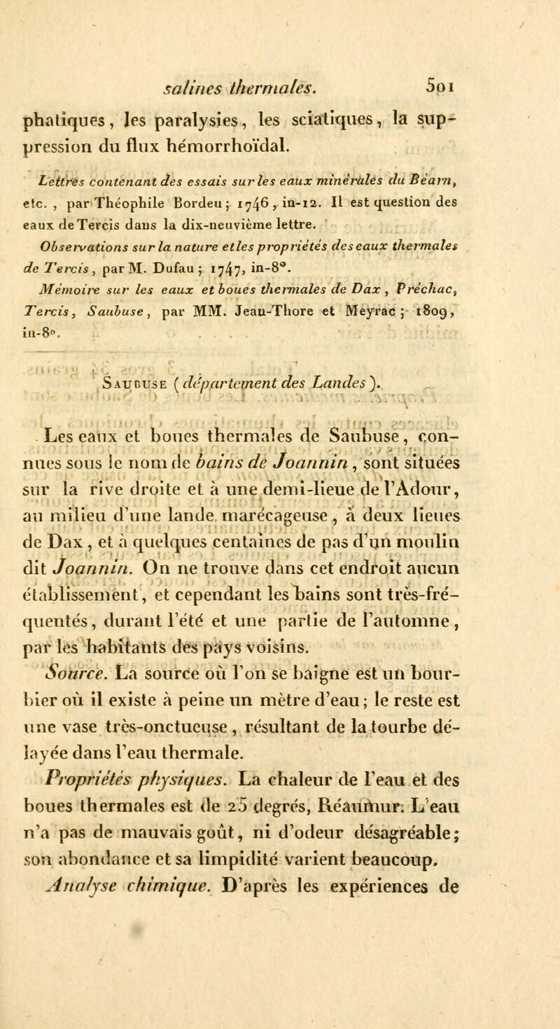 phatîques, les paralysies, les sciatiques, la sup- pression du flux hémorrhoïdal. Lettres contenant des essais sur les eaux minérales du Béam, etc., par Théophile Bordeu; 174^ > in-ia. Il est question des eaux de Tercis daus la dix-neuvième lettre. Observations sur la nature elles propriétés des eaux thermale» de Tercis , par M. Dufau ; 1747» iQ-8°. Mémoire sur les eaux et boues thermales de Dax , Préchac, Tercis, Saubuse, par MM. Jeau-Thore et Meyrac ; 1809, in-8. S au dus e ( département des Landes ). I Les eaux et boues thermales de Saubuse, con- nues sous le nom de bains de Joannin, sont situées sur la rive droite et à une demi-lieue de l'Àdour, au milieu dune lande marécageuse, a deux lieues de Dax , et à quelques centaines de pas d'un moulin dit Joannin. On ne trouve dans cet endroit aucun établissement, et cependant lesl)ains sont très-fré- quentés, durant Tété et une partie de l'automne, par les habitants des pays voisins. Source. La source où Ton se baigne est un bour- bier où il existe à peine un mètre d'eau ; le reste est une vase très-onctueuse , résultant de la tourbe dé- layée dans l'eau thermale. Propriétés physiques. La chaleur de l'eau et des boues thermales est de 25 degrés, Réaumur. L'eau n'a pas de mauvais goût, ni d'odeur désagréable; son abondance et sa limpidité varient beaucoup. Analyse chimique. D'après les expériences de