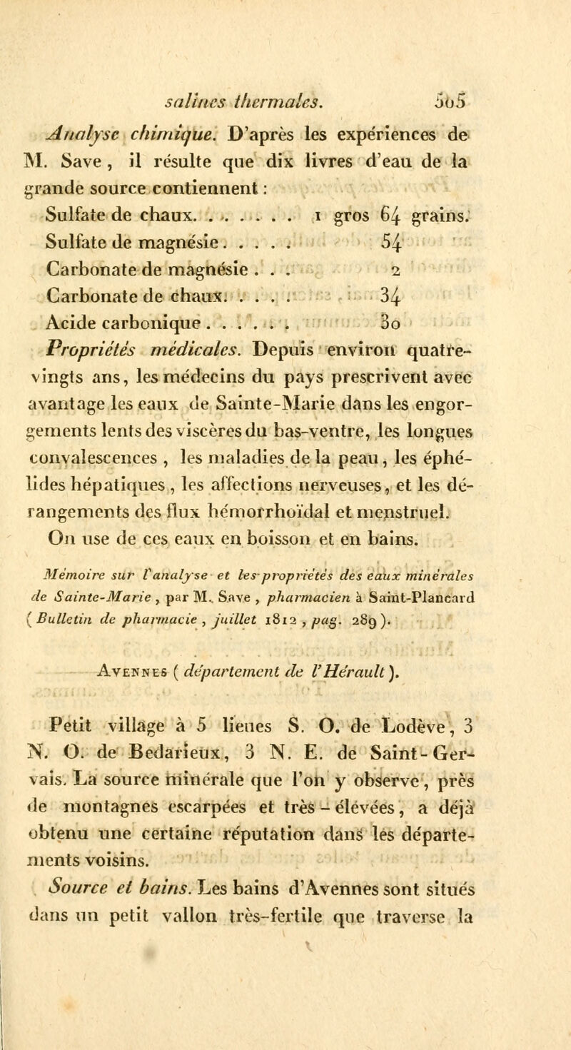 Analyse chimique. D'après les expériences de M. Save , il résulte que dix livres d'eau de la grande source contiennent : Sulfate de chaux. i gros 64 grains. Sulfate de magnésie 54 Carbonate de magnésie ... 2 Carbonate de chaux 34 Acide carbonique 3o Propriétés médicales. Depuis environ quatre- vingts ans, les médecins du pays prescrivent avec avantage les eaux de Sainte-Marie dans les engor- gements lents des viscères du bas-ventre, les longues convalescences , les maladies de la peau, les éphé- lides hépatiques , les affections nerveuses, et les dé- rangements des flux hémorrhoïdal et menstruel. On use de ces eaux en boisson et en bains. Mémoire sur Vanalyse et les-propriétés des eaux minérales de Sainte-Marie , par M.. Save , pharmacien à Saint-Plancard ( Bulletin de pharmacie , juillet 1812 , pag. 289 ). Avennes ( département de l'Hérault). Petit village à 5 lieues S. O. de Lodève, 3 N. O. de Bedarienx, 3 N. E. de Saint-Ger- vais. La source minérale que l'on y observe, près de montagnes escarpées et très - élevées, a déjà obtenu une certaine réputation dans les départe- ments voisins. Source et bains. Les bains d'Avennes sont situés dans un petit vallon très-fertile que traverse la \