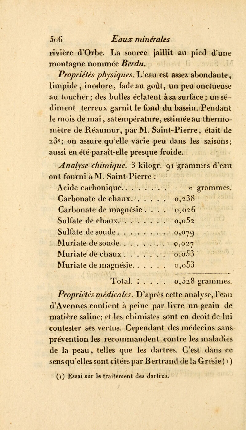 pivière d'Orbe. La source jaillit au pied d'une montagne nommée Berdu. Propriétés physiques. L'eau est assez abondante, limpide, inodore, fade au goût, un peu onctueuse au toucher; des bulles éclatent àsa surface ; un sé- diment terreux garnit le fond du bassin. Pendant le mois de mai, sa température, estimée au thermo- mètre de Réaumur, par M. Saint-Pierre, était de 23°; on assure qu'elle varie peu dans les saisons; aussi en été paraît-elle presque froide. Analyse chimique. 3 kilogr. gi grammes d'eau ont fourni à M. Saint-Pierre : Acide carbonique « grammes. Carbonate de chaux. o,238 Carbonate de magnésie .... 0,026 Sulfate de chaux o,o52 Sulfate de soude °i°79 Muriate de soude 0,027 Muriate de chaux o,o53 Muriate de magnésie o,o53 Total. : . . . . 0,528 grammes. Propriétés médicales. D'après cette analyse, l'eau d'Avennes contient à peine par livre un grain de matière saline; et les chimistes sont en droit de lui contester ses vertus. Cependant des médecins sans prévention les recommandent contre les maladies de la peau, telles que les dartres. C'est dans ce sens qu'elles sont citées par Bertrand delaGrésie(i ) (1) Essai sur le traitement des dartres.