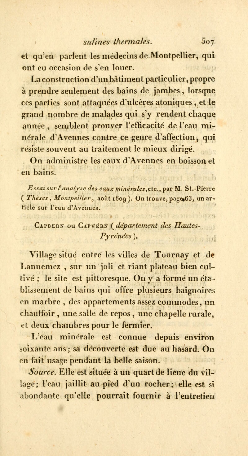 et qu'en parlent les médecins de Montpellier, qui ont eu occasion de s'en louer. La construction d'un bâtiment particulier, propre à prendre seulement des bains de jambes, lorsque ces parties sont attaquées d'ulcères atoniques , et le grand nombre de malades qui s'y rendent chaque année , semblent prouver l'efficacité de l'eau mi- nérale d'Avennes contre ce genre d'affection, qui résiste souvent au traitement le mieux dirigé. On administre les eaux d'Avennes en boisson et en bains. Essai sur l'analyse des eaux minérales,etc., par M. St.-Pierre ( Thèses , Montpellier, août 1809). On trouve, page»63, un ar- ticle sur l'eau d'Aveunes. Capbern ou Capvérn (département des Hautes- Pyrénées ). Village situé entre les villes de Tournay et de Lannemez , sur un joli et riant plateau bien cul- tivé ; le site est pittoresque. On y a formé un éta- blissement de bains qui offre plusieurs baignoires en marbre , des appartements assez commodes, un chauffoir , une salle de repos , une chapelle rurale, et deux chambres pour le fermier. L'eau minérale est connue depuis environ soixante ans; sa découverte est due au hasard. On en fait usage pendant la belle saison. Source. Elle est située à un quart de lieue du vil- lage; l'eau jaillit au pied d'un rocher; elle est si abondante qu'elle pourrait fournir à l'entretien